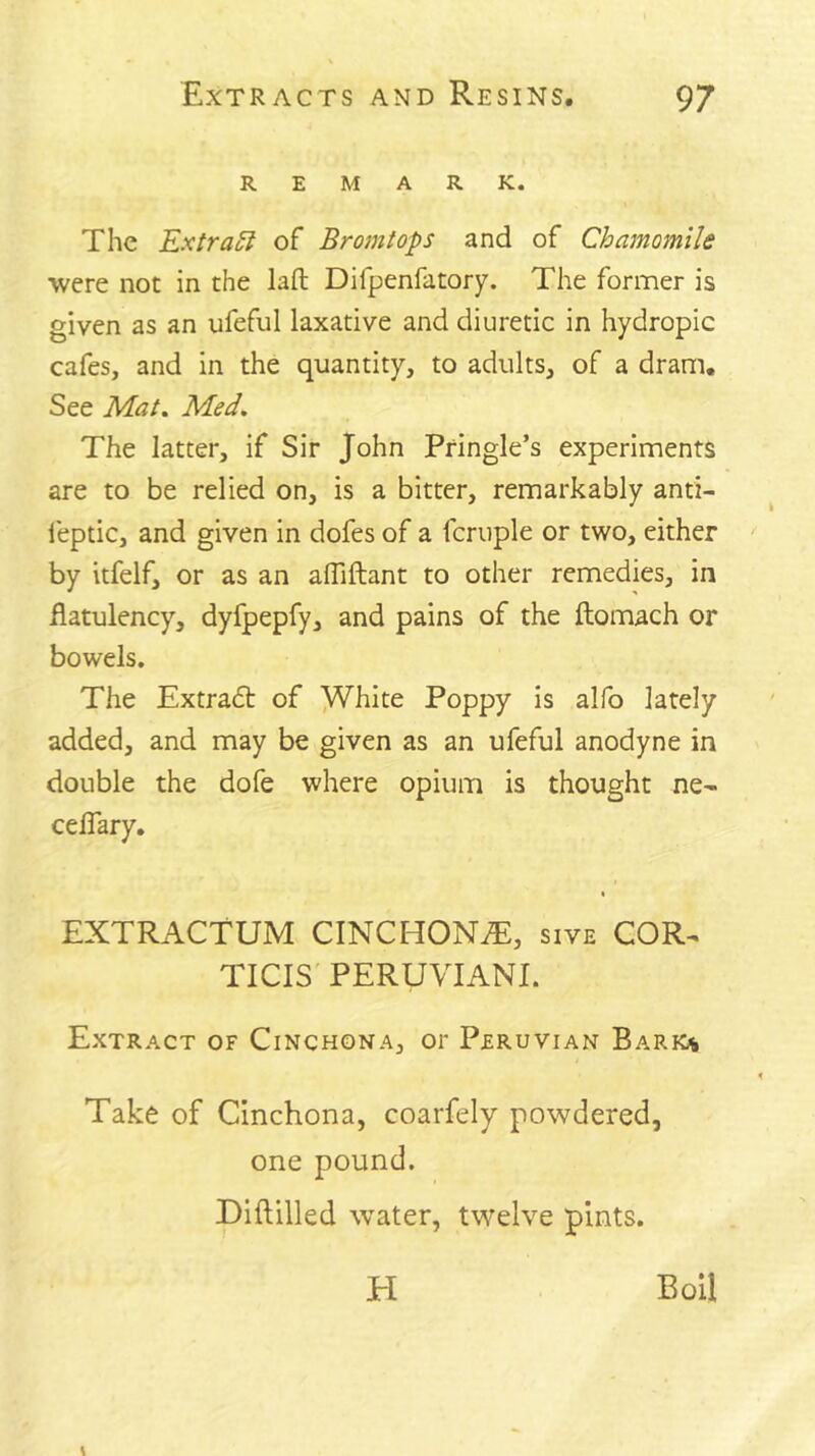 REMARK. The ExtraSf of Bromtops and of Chamomile were not in the lafl: Difpenfatory. The former is given as an ufeful laxative and diuretic in hydropic cafes, and in the quantity, to adults, of a dram. See Mat, Med. The latter, if Sir John Pringle’s experiments are to be relied on, is a bitter, remarkably anti- leptic, and given in dofes of a fcruple or two, either by Itfelf, or as an alTiftant to other remedies, in flatulency, dyfpepfy, and pains of the ftomach or bowels. The Extra(5t of ^hite Poppy is alfo lately added, and may be given as an ufeful anodyne in double the dofe where opium is thought ne- celTary. EXTRACTUM CINCHONiE, sive COR^ TICIS PERUVIANI. Extract of Cinchona, or Peruvian Bark« Take of Cinchona, coarfely powdered, one pound. Diftilled water, twelve pints. El Boil