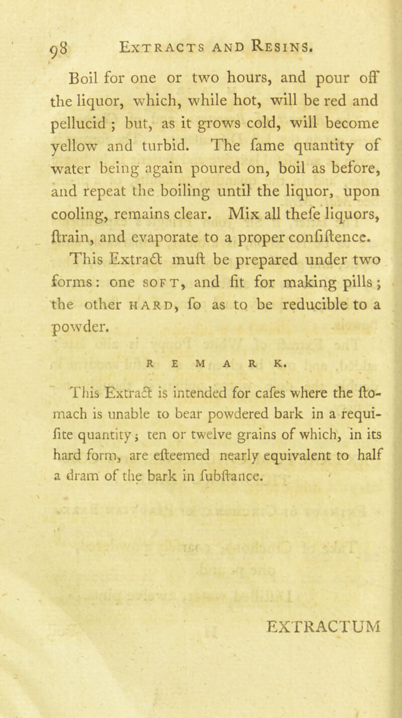 Boil for one or two hours, and pour off the liquor, which, while hot, will be red and pellucid ; but, as it grows cold, will become yellow and turbid. The fame quantity of water being again poured on, boil as before, and repeat the boiling until the liquor, upon cooling, remains clear. Mix all thefe liquors, ftrain, and evaporate to a proper confiftencc. s. This Extra(Sb muft be prepared under two forms: one soft, and fit for making pills; the other hard, fo as to be reducible to a powder. REMARK. This Extraft is intended for cafes where the fto- mach is unable to bear powdered bark in a fequi- fite quantity j ten or twelve grains of which, in its hard form, are efteemed nearly equivalent to half a dram of the bark in fubftance.