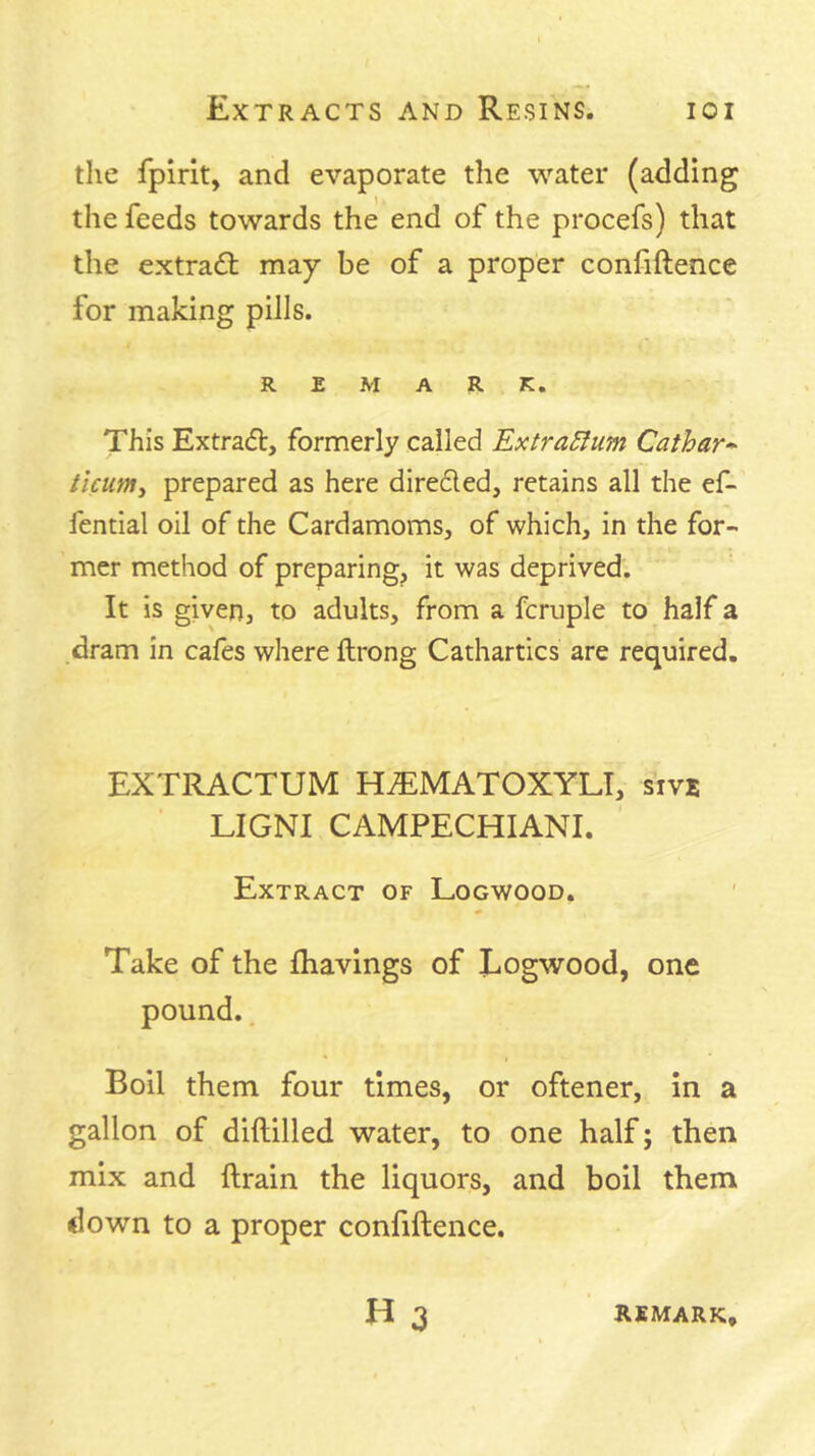 the fpirit, and evaporate the water (adding the feeds towards the end of the procefs) that the extradt may be of a proper confiftence for making pills. REMARK. This Extradl, formerly called ExtraSlum Cathar- ticumy prepared as here direded, retains all the ef- fential oil of the Cardamoms, of which, in the for- mer method of preparing, it was deprived. It is given, to adults, from a fcruple to half a dram in cafes where ftrong Cathartics are required. EXTRACTUM HJEMATOXYLT, sive LIGNl CAMPECHIANI. Extract of Logwood. Take of the fhavings of Eogwood, one pound.. Boil them four times, or oftener, in a gallon of diftilled water, to one half; then mix and ftrain the liquors, and boil them down to a proper confiftence. H3 remark.