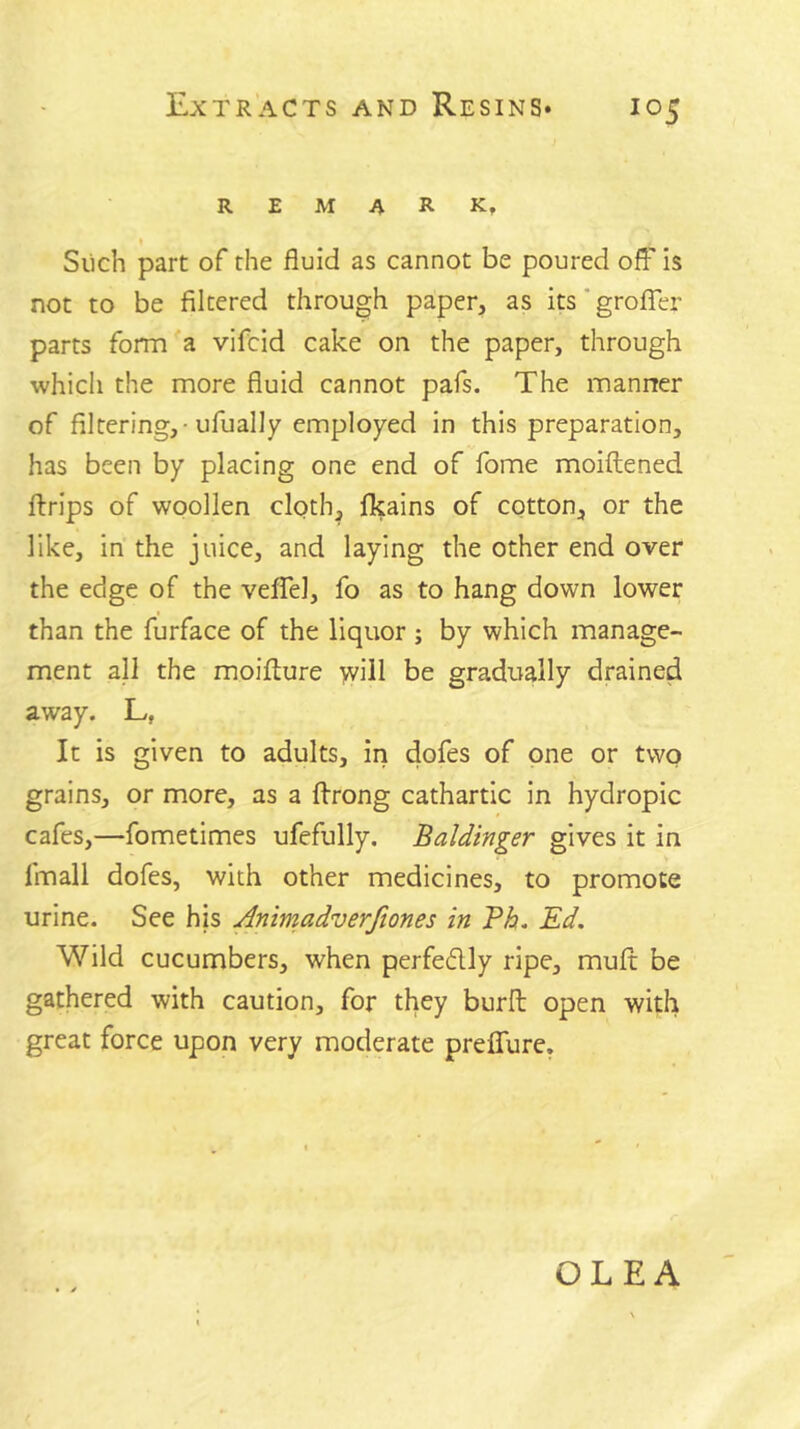remark, t Slich part of the fluid as cannot be poured off” is not to be filtered through paper, as its ’ grofler parts form a vifcid cake on the paper, through whicli the more fluid cannot pafs. The manner of filtering,-ufually employed in this preparation, has been by placing one end of fome moiftened ftrips of woollen clqth, fkains of cotton, or the like, in the juice, and laying the other end over the edge of the vefTel, fo as to hang down lower than the furface of the liquor ; by which manage- ment all the moifture >vill be gradually drained away. L, It is given to adults, in dofes of one or two grains, or more, as a flrong cathartic in hydropic cafes,—fometimes ufefully. Baldinger gives it in fmall dofes, with other medicines, to promote urine. See his Animadverftones in Ph. Ed. Wild cucumbers, when perfedly ripe, mult be gathered with caution, for they burfl: open with great force upon very moderate preffure. OLEA