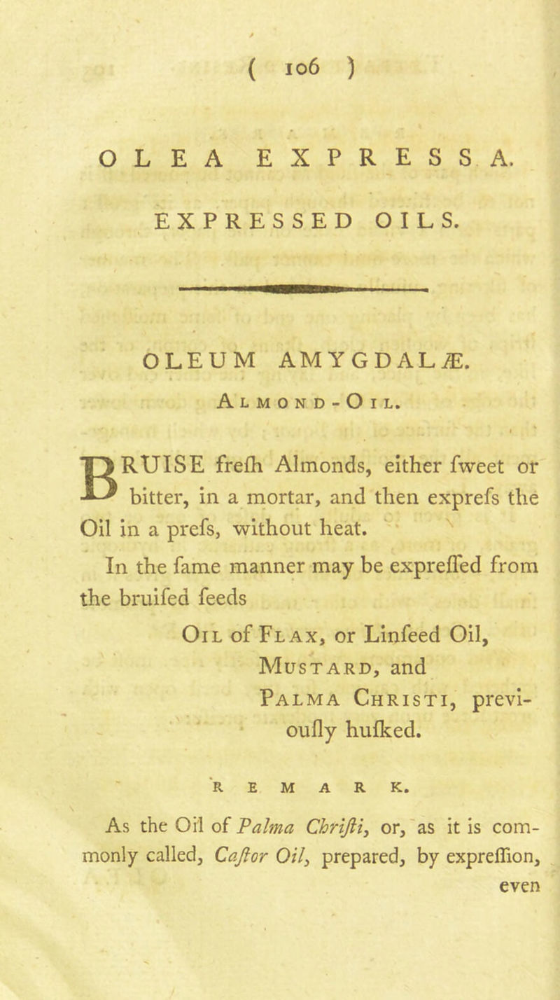 OLEA EXPRESSA. EXPRESSED OILS. OLEUM AMYGDALAE. Almond-Oil. Bruise frelh Almonds, either fweet or bitter, in a niortar, and then exprefs the Oil in a prefs, without heat.  '' In the fame manner may be exprefled from the bruifed feeds Oil of Flax, or Linfeed Oil, Mustard, and Palma Christi, previ- ' * oufly hulked. REMARK. As the Oil ai Palma Chrijiiy or,'as it is com- monly called, Cajior Oil^ prepared, by expreflion. even