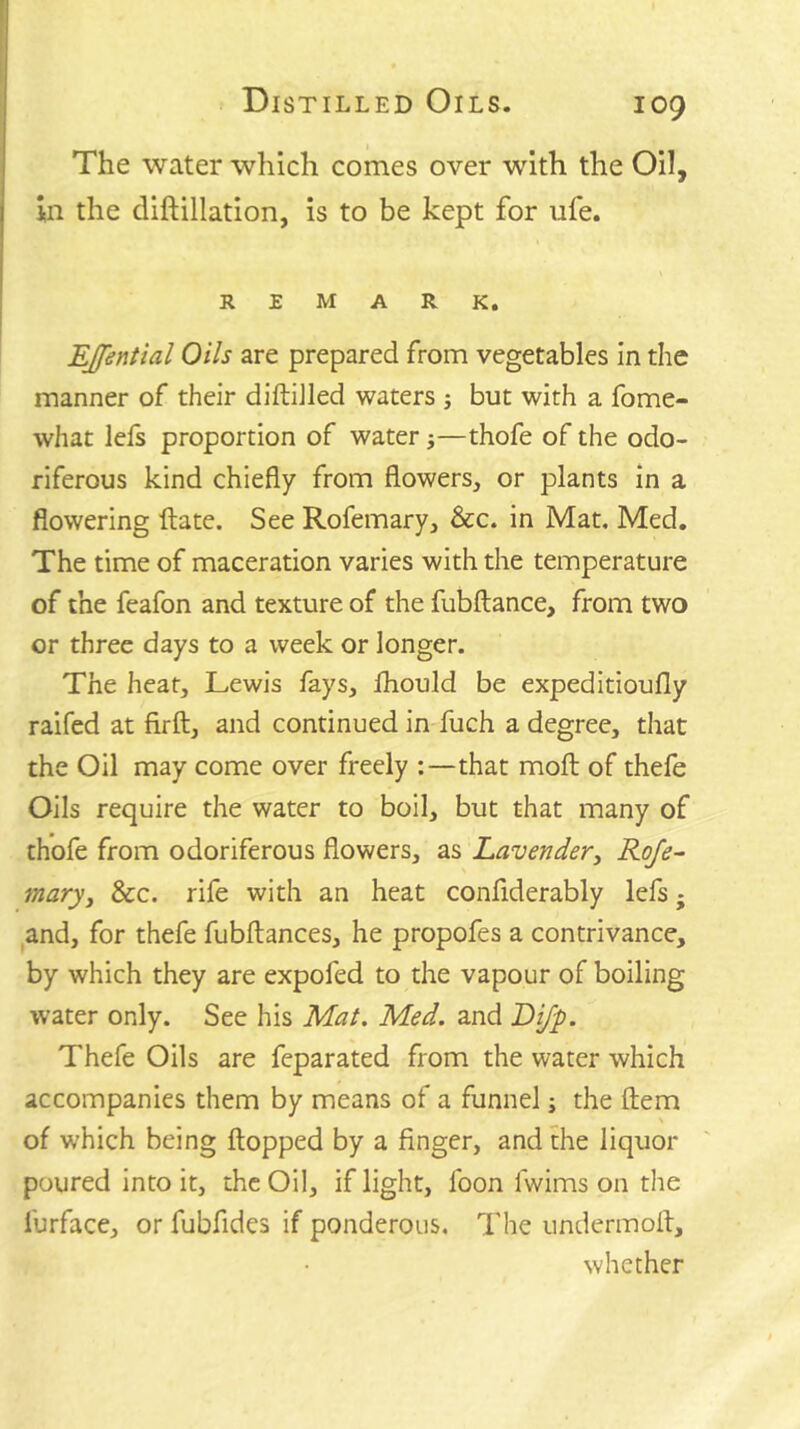 The water which comes over with the Oil, ill the diftillation, is to be kept for ufe. REMARK. EJfential Oils are prepared from vegetables in the manner of their diftiJled waters j but with a fome- what lefs proportion of water;—thofe of the odo- riferous kind chiefly from flowers, or plants in a flowering ftate. See Rofemary, &c. in Mat. Med. The time of maceration varies with the temperature of the feafon and texture of the fubftance, from two or three days to a week or longer. The heat, Lewis fays, fhould be expeditioufly raifed at firft, and continued in fuch a degree, that the Oil may come over freely :—that mofl; of thefe Oils require the water to boil, but that many of thofe from odoriferous flowers, as Lavender, Roje^ mary. See. rife with an heat conflderably lefs; and, for thefe fubftances, he propofes a contrivance, by which they are expofed to the vapour of boiling water only. See his Mai. Med. and Lifp. Thefe Oils are feparated from the water which accompanies them by means of a funnel; the ftem of which being flopped by a finger, and the liquor poured into it, the Oil, if light, foon fwims on the furface, or fubfides if ponderous. The undermofl, whether