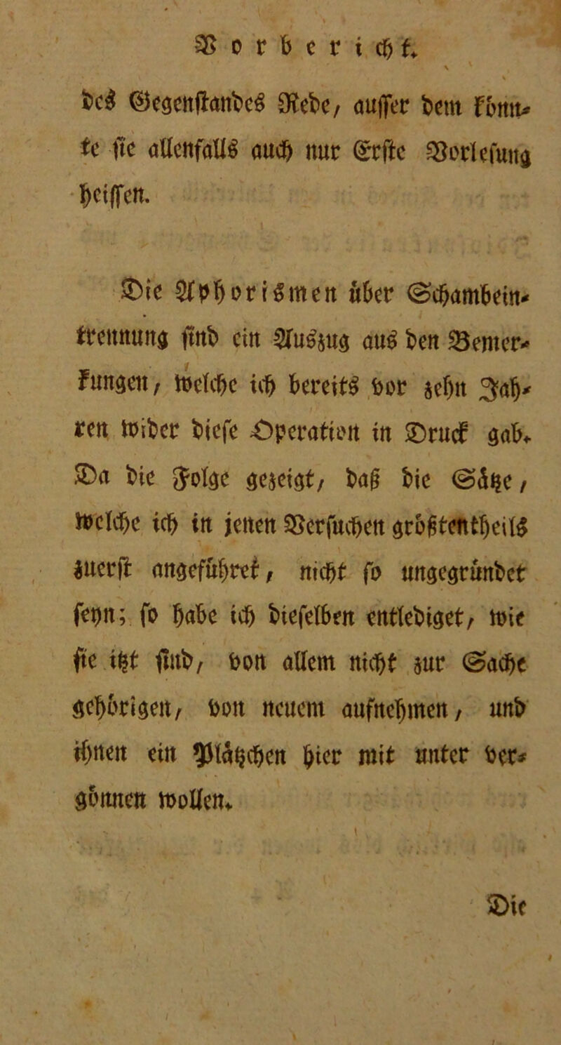SSorberidjt. > ' * • \ * t>c$ ®egenftanbeS £Rebc/ aufifer beut fbntv tc fte allenfalls aud) nur (£rfle SBorlefutta bciffen. 5Dic $pborrSmen über (Schambein* trennuna fmb ein 2fuS&u$ aus ben Center* Fungen, toelcbe ich bereits bor sef)n 3atj* reu miber biefe £)peratirn in ©rud5 gab* &a bie Jofee mmt, ba(? bie @<üfje, ft>eld)e ich in jetten SSerfucben $r&fitcntf)eilS iuerjt anaefübref, nicht fo ungegrunbet fet)tt; fo bube ich biefelben entlehnet, mie fte ibt flttb/ bon allem nicht sur (Sache gehörigen/ bon neuem aufnebmen, unb ihnen ein ^latjcben hier mit unter ber* sonnen möllern. SDic • » I !■ $ , ' 1 - i