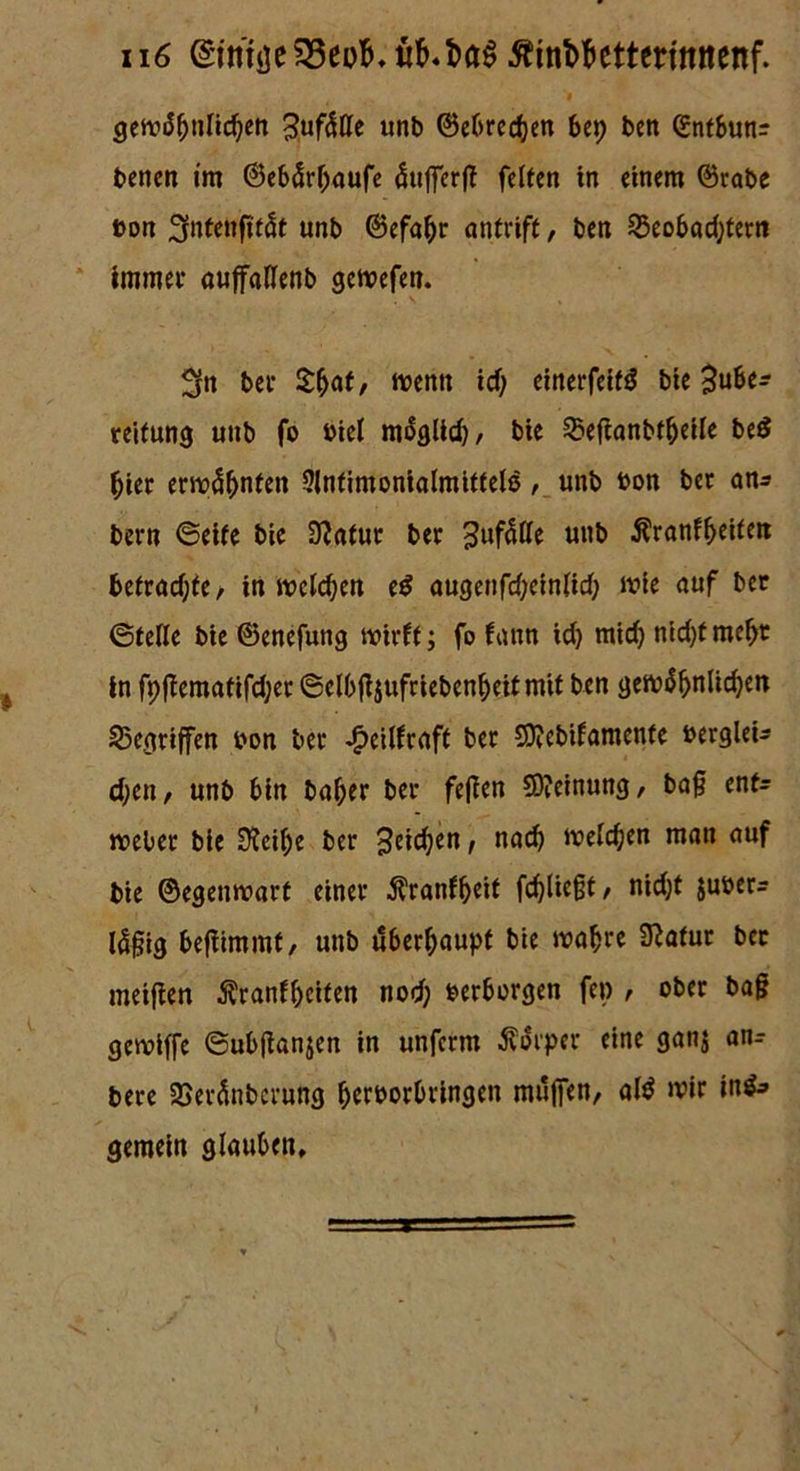 > gewöhnlichen Zufälle unb ©cOrcc^cn bep ben ©ntbunr benen im ©ebärhaufe äufferff feiten in einem ©rabe »on 3fnfenftfät unb ©efahr antrift, ben Beobachtern immer auffaflenb gewefen. 2fn ber £haf, trenn icf; einerfeifö bie Zube- reitung unb fo öiel möglid), bie Betfanbtheile be$ hier ermähnten SInfimonialmittele, unb »on ber an* bern ©eite bie 9?atur ber Zufälle Utib ^ranfheiten betrachte, in melden e$ augenfd;einlid; wie auf ber ©teile bie ©enefung wirft ; fo fann ich mich nicht mehr in fpftematifcher ©elbfoufriebenheitmit ben gewöhnlichen Begriffen »on ber -Jpeilfraft ber Sttebifamente bergleU eben, unb bin baher ber fejfen Meinung, baf enf- weber bie 9?eif;e ber Zeichen, nad) welchen man auf bie ©egenwarf einer $ranfheit fchließt, niefjt juöer- lä^ig befiimmf, unb überhaupt bie wahre 9?üfur ber metfien Äranfheifen nod) »erborgen fep , ober ba§ gewiffe ©ubftanjen in unferm Körper eine ganj an- bere Beränberung hcroorbringen muffen, al$ wir in&> gemein glauben»