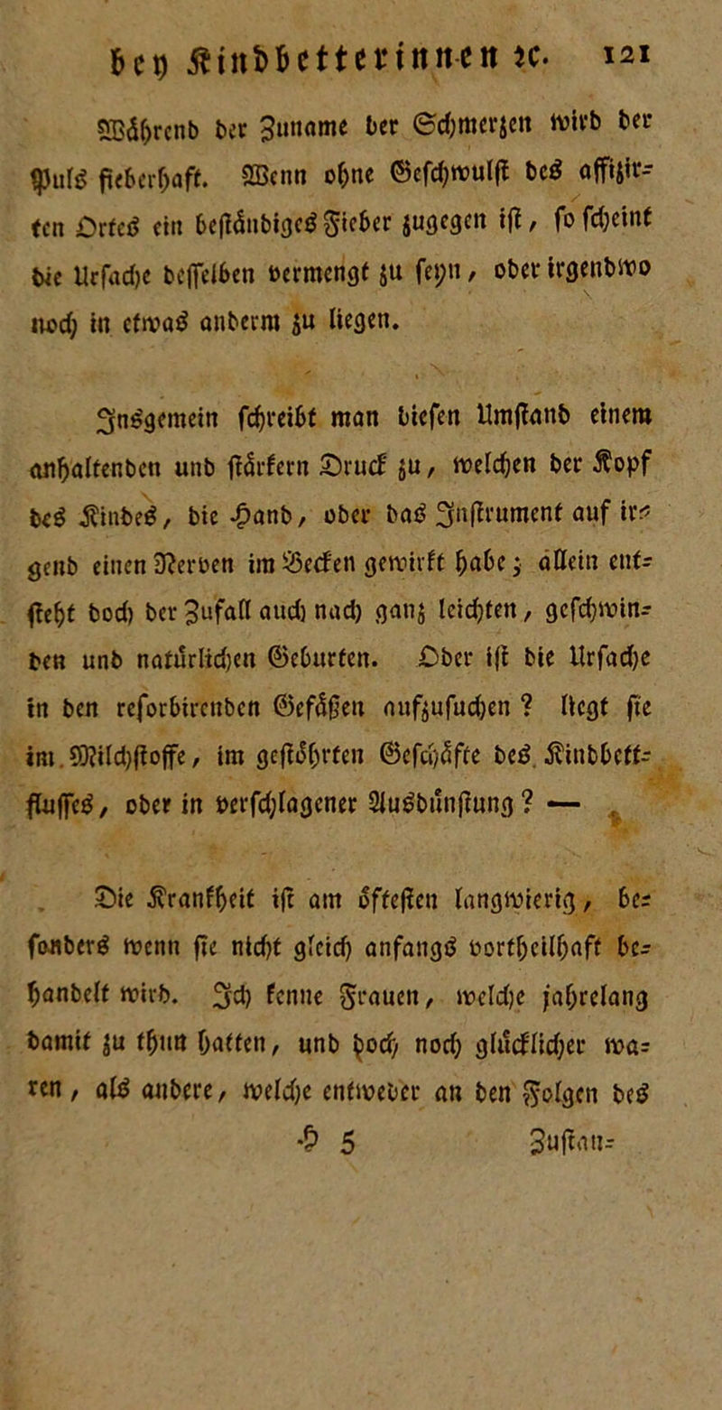 &C9 ßtnfc&ettenttttett k. 121 S33d^rcnb ber 3uname ber ©djmerjett wirb ber ^3»^ fieberhaft. 2Bcnn ohne ©efchwulfi bed affijir- ten £rted ein befiänbiged lieber jugegett ifi, fo fd;etnt bic Urfadje beffelben oermengt ju fepti, ober irgenbwo nod; in cfwad <w&erra ju Hegen. 3ndgcmein fchreibf man biefen Umfianb einem cuihaltenben unb flärfern £)ru<f ju, welchen ber $opf bed $inbed, bie-£anb, ober bad ^nftrumenf auf ix< genb einen Serben im $5e<fen gewirft habe; allein ent- fieht bod) ber 3ufaCl aud) nad) ganj leidjten, gefdjwin- ben unb natürlidjen 0eburfen. Ober i|i bie llrfadje in ben reforbircitbcn 0efä0eu aufoufudjen ? Hegt fie im. 9D?ild)fio|fe, im geehrten ©efcl/^fte bed $inbbcff- fluffed, ober in Perfdjlagener Sludbunfiung ? — , £)ie ^ranfheit tft am offenen langwierig, be= fonberd Wenn flc nicht glcid) anfangd oortheilfjaff bc- hanbelf wirb. 3fdj fentte grauen, weldje jahrelang bamif $u thun hatten, unb ^od) nod) glucflidjer voa- ren, ald anbere, weldje enfweber an ben folgen bed