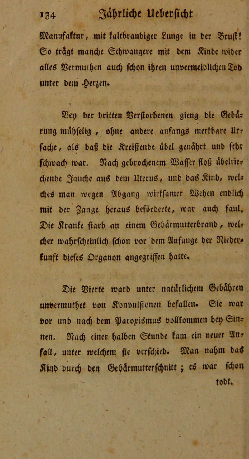 Sflanufaffur, mit faltbranbigcc £unge in bcr 55rufE! \ i ©o trägt mandje ©cbmangere mit bem $inbe wiber alleö SBermutbcn aud) fd)pn ihren unoertneiblicben £ot> unter bem ^erjen» * * ' v c \ 53ep ber britten SSerfiorbenen gierig bie ©ebdr rung mdbfeitg , ohne onbere anfange! merfbare Ur? fad;e, al$ baß bie $reißenbe übel genährt utib fehr fcfymacb mar. 9?ad) gebrochenem Gaffer floß ubelrie* djenbe fauche au$ bem Uterud, unb baä Äinb, wcU d)e$ man wegen 2lbgang mirlfamer Sieben enblich mit ber pange beraub fceforberte, mar aud) faul. £>ie Trante ftarb an einem ©cbärmutterbranb, mel? d)er mabrfcbeinlid) fdjon bor bem Anfänge ber lieber* fünft biefeö £>rganon angegriffen batte« Sie üöterte marb unter natürlichem ©cbäbret» unbermutbef boti Äonbulftonen befallen. ©ie mar t>or unb nach bem SparojeidmuS oollfommen bei) ©in- nen. 9?ad) einer halben ©tunbe fam ein neuer 2ln; fall, unter welchem fie ocrfdjicb. C0?an nahm ba$ $inb burch ben ©ebärmutterfebnitt ; cd mar fchon tobt.