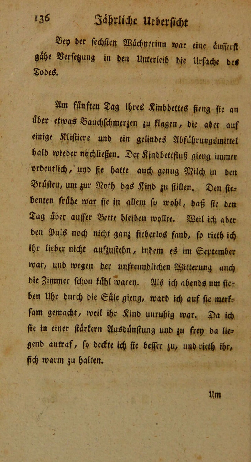 *3$ 3%iicfce Ue&ttft'c(>t S3cp ber fed;frcft SBJchncrinn mar eine dtiflferft $erf<$ung in ben Unfer(et6 bie Urfadje bei $obe$. 21m fünften $4$ ifrce tfinbbeiieö fieng ffe an d6er efmad Saud;fd;mer$en $u ftagcn, bie aber auf einige fllifiiere unb ein gclinbeö 2i6fubrungtfmifiel halb lieber nöcbftefen. £er jnbbeüfluß gieng immer orbenflicf), uqb fie batte aud; genug ?0;ild; in ben 25nf|ieu, um jur mb baö $inb |u ftiflen. 5>n fte-- benten frühe mar fie in aOem fo mobl, bafj fie ixen £ag über aujfer Seite bleiben moHte. $3eil id; aber ben Spute nod; nid;f gan$ ftcbtrlod fanb, fo rieib ich if)r lieber nidjt flufjyjtebn , fnbem e£ im September mar, nnb mögen ber unfteunblid)en 2Bifterung uitc$ bie pimmer fd;on fühl maren. Site id; abenbtf um fie- len Ubr bureb bie Säle gieng, marb id; auf fte merfc fam gemacht, iveil «br $inb unruhig mgr. £>a id; fte in einer fiärfern SUtebunfiung unb $u frei? ba lie-- genb aniraf, fo beefte ich fte beffer $u, uub rieth Ifer* ficb marm ju halten.