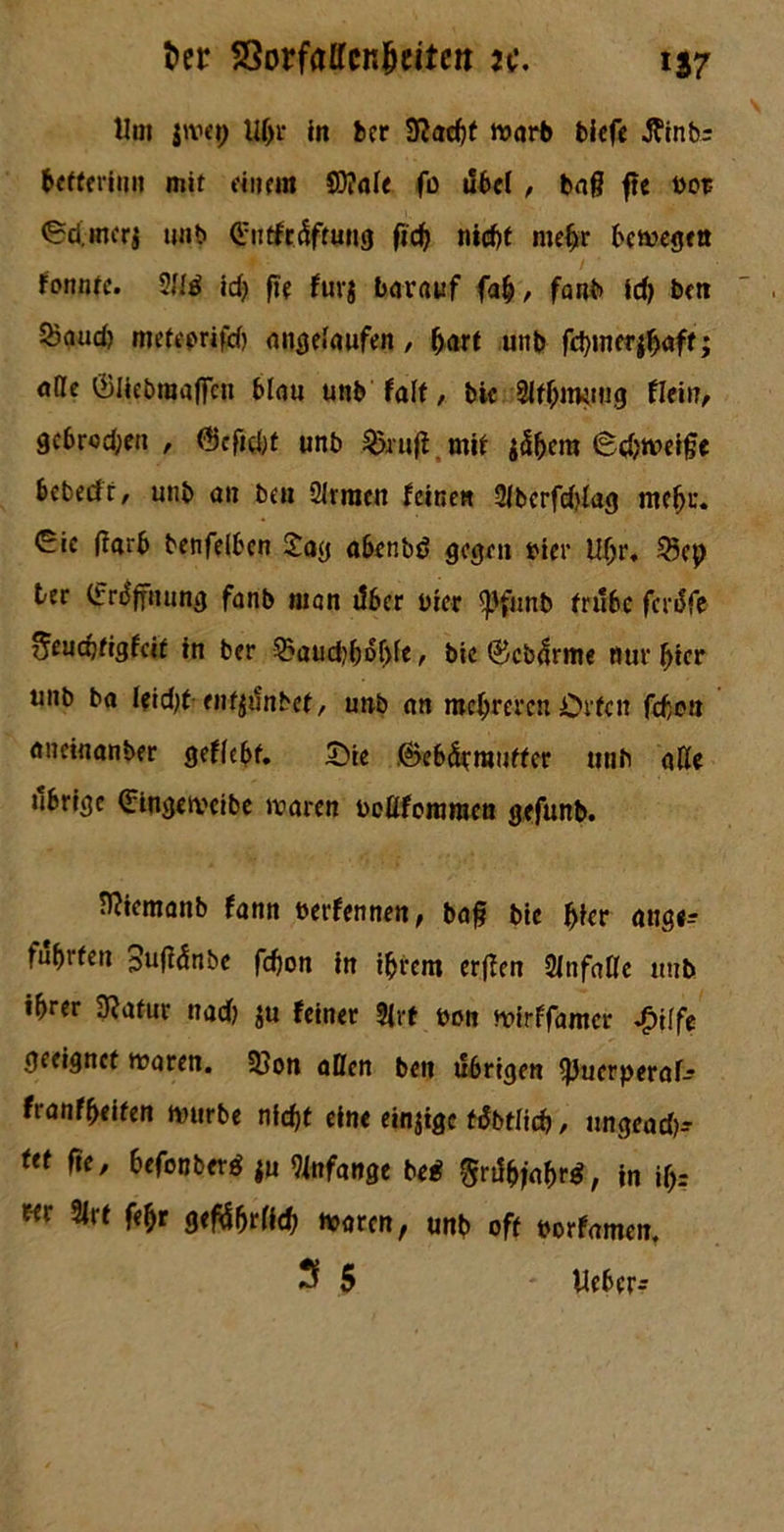 Um jwep Uf>r in bcr SRacbf warb biefe tfinbr hctferinu mit einem 8)?ale fo ilbel , ba§ f?e bot (Sd.mcri unb Ciitftdftuug ftcfj nicht mehr bewegen fonntc. 2Ui idj fte fuvg barauf fab, fanb id) bm 5?and) meteprifd) angelaufen, hart unb fd}tncr^aff; alle ©Iicbraajfcn blau unb falt, bic SlfhitRtug Rein, gcbrod;en , @cfid;t unb &ruff mit jdhcm (Schweifte bcbedt/ unb an bat Slrraen feinen 2lbcrfd?lag mehr, eic ftarb benfeiben £ag abenbd gegen »ier Uhr. 25cp ter (frdfyuung fanb man über hier <pfiutb trübe ferdfe 5eud)tigfcit in ber 2?aud)bdf)fe r bie ®cbdrme nur hier unb ba leidet entfljSnbef, unb an mehreren Orten febe» aneinanber geffebf. £>te ©ebderautter unb äße tibrige ©ingeweibe waren beßfommen gefunb. fl?iemanb fann berfennen, baft btc hier ange- führten 3u|fdnbe fd}on in ihrem erffen 2infaße unb ihrer Statur nad) $u feinet 2|rt bon wirffamer ^>ilfe geeignet waren. 33on allen bett ü6rtgen ^Juerperaf-? franfheiten würbe nicht eine einige fdbtlich / ungead)* ut fte, hefonberd ju 2infange bei ftrtftyaftr*, in iftr w 2lr t fehr geführt Id) waren, unb oft borfamen. S 5 - lieber^