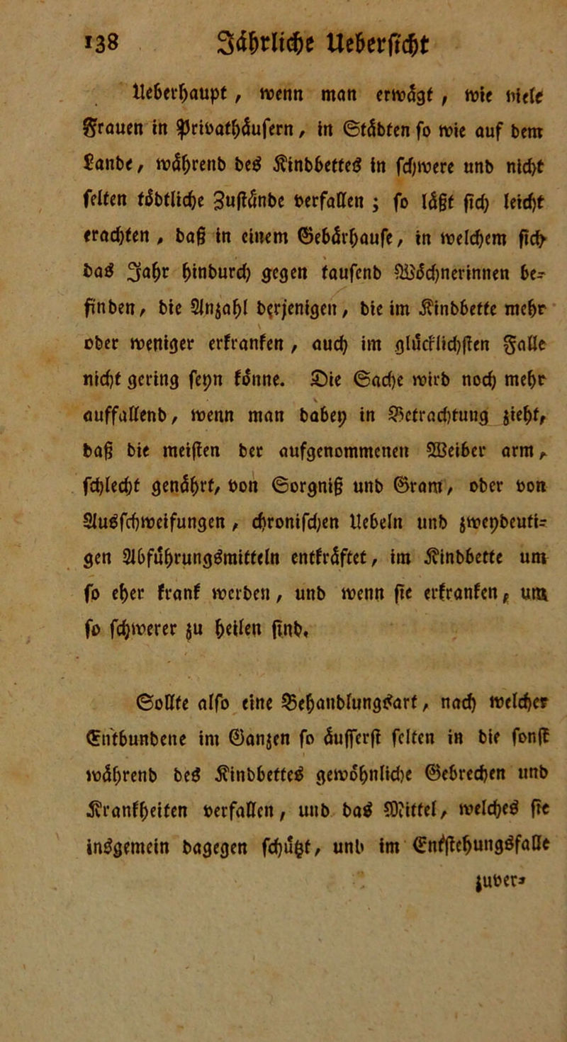 »38 Säfjtlttfce Ue&erftc&t UcSet^aupt, wenn man erwägt, wie niele grauen in ^ribatbäufern, in ©täbfen fo wie auf bem £anbe, wäbrenb be$ Äinbbetted tn fernere unb nld>t feiten täbtlicbe Suffänbe »erfaßen ; fo lägt fid; leid)t «ragten , baß in einem ©ebärbaufe, in welchem fid> baö 2fabr binburd) gegen taufenb $H}äd)nerinnen be- fünbetr, bie 2ln$abl berjenigen, bie im $inbbette mehr \ ober weniger erfranfen, auch im glücflidjjten §aße nid)t gering fepn fänne. £>ie 6ad)e wirb noch mehr % auffaßenb, wenn man babep in ?>ctrad)tuug $iefyt, baß bie meijten ber aufgenommenen Sßeiber arm fd)led)t genäht, »on ©orgniß unb ©ram, ober »on Sluäfcbweifungen , cf)ronifd)en liebeln unb jwepbeutU gen 2lbfubrunggmitteln enthaftet, im Äinbbette um fo eljcr franf werben, unb wenn fte erfranfen f um fo fernerer $u b^en ftnb, ©oßte alfo eine ©ebanblungtfarf, nach Beleber ©n'tbunbene im ©anjen fo äuffcrjl feiten in bie fon(f wdl;renb be$ $inbbette£ gewobnlidje ©ebreeben unb ^ranfbeiten »erfaßen, unb ba$ Mittel, welcbed fre insgemein bagegen fdjufct, unb im ©nfßcbungöfaße ju»eu»