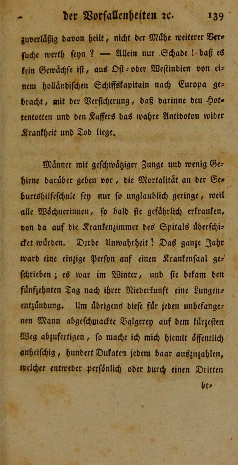 juoertäjjig baoon ^cUf, nicht ber $9?db< weiterer Skr* fUd)t wertb fepn ? — Sittein nur ©ebabe ! baß eiS icin ©ewäcbfe ifl, au$ Oft--ober SBeßinbien Pon ei- nem ^oll5nbifd;en ©ebifftfapitain nach (Europa gen fcrad)f, mit ber 23erjtd)erung, baß barinne ben £ot* tentotfeit unb ben ÄujferS ba$ wahre Slntibofon wiber ^rantt;eif unb Job liege. SJidnncr mit gefcbwäfciger 3unge «nb wenig ©en birne baruber geben oor, bie SDiorfalitcU an ber ©e* 6urtdbilfefd)ule fep nur fo unglaublich geringe, weil alle SBdc&nerinnen / fo halb fte gefäbrlid) erfvanfen, ton ba auf bie $ranfenjimmer be$ ©pitalö überfdji- def würben. Serbe Unwahrheit! Sad ganje warb eine einige «perfon auf einen Äranfenfaal ge* fdjrieben ; e$ war im hinter, unb fte befam bett funfiebnten £ag nad) ihrer Dtteberfunft eine Zungen* enfjunbung. Um übrigen^ biefe für jeben unbefangen nen 9)?ann abgefdjmadte 23glgerep auf bem furjeßetx Söeg abjufertigen, fo mache id) mich htemtt äffentlid) anbeifchig, (junberf Sufafen jebem baar au^ohlen, welcher entweber perftfnltcb ober burc& einen Sritten bc*