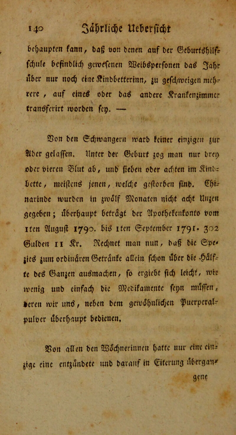 i4° Uefjerftdjt V \ / ' N betupfen fann, tag oon benen auf ber ©eburttffjilf- fdfjtife befmblid) gewefenen 2Beib$p«rfonen ba£ ^aljr über nur nod) eine ftinbbetferinn, ju gefangen mefj-- wi’ß t auf eine# ober ba# anbere .ftranfenjimmer tranäferirt worben fep. — SSon ben Schwängern warb feiner einigen $ur Über gelajfen. Unter ber ©eburt jog man nur brei> ober toteren 23Iut ab/ ttnb' geben ober achten im $inb= bette f meiffeng jenen, wefdje geworben fmb. §()r- nartobe würben in jwölf SDJonaten nidjt acht Un»en gegeben; überhaupt betrögt bet Slpotbefcnfonto tont iten 2Iitgujf 1790. bi# ifen September 1791. 302 ©ulben 11 $r. ERedjnet man nun, bu§ bie Spe» jie# {um orbinÖren ©etranfe allein fdjon über bie Hälf- te be# ©anjen auömadjen, fo ergiebt fid) leidjt, wie wenig unb einfach bie SDJetifamenfc fepn muffen, *eren wir und, neben bem gewöhnlichen ^uerpcrgl- puloer überhaupt bebienen, 2$on allen ben SBocfjnerinnctt baffe nur eine ein- ige eine entjönbete unb bavanf in Eiterung tfbergan' gen?