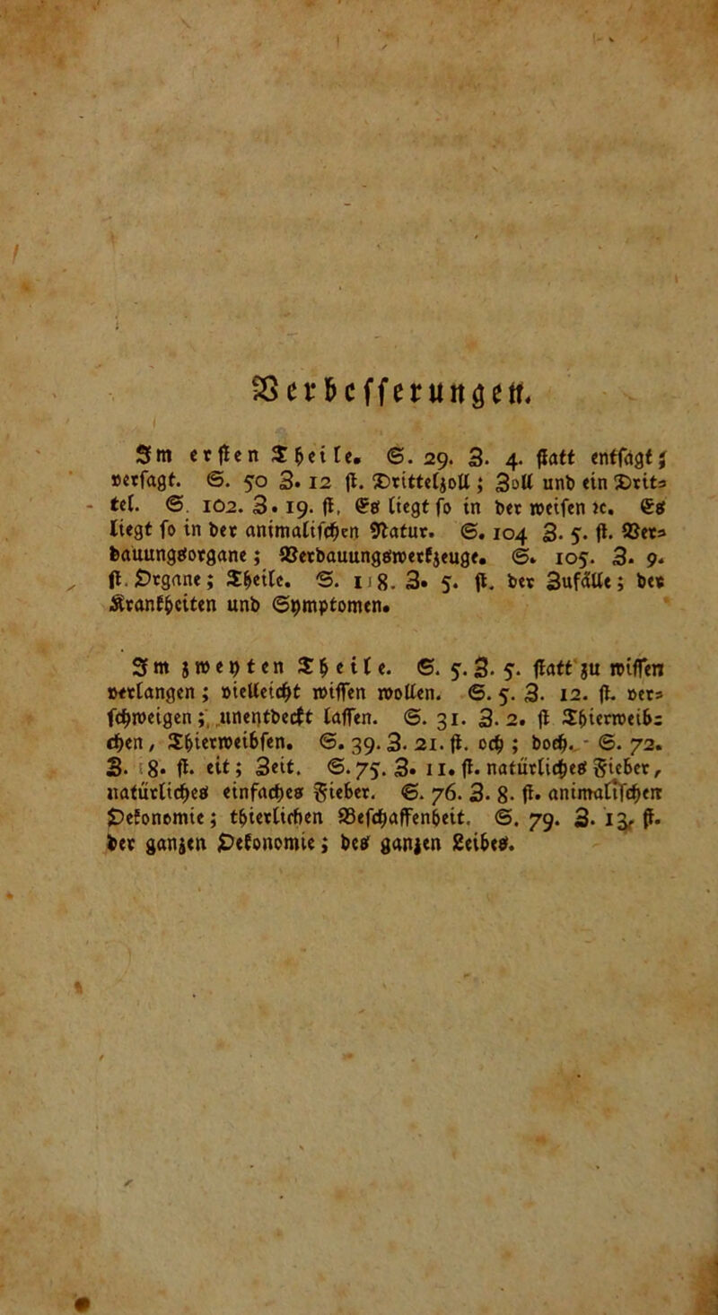 Sßev&cffentnaett, Sm erflen $ bei le. ©.29. 3. 4. flatt enffagtj »erfagt. @. 50 3* 12 fl. £>ritte4ott ; 3ott unb ein S)tits • tel. © 102.Sti9.fi, liegt fo in ber reeifen ic. <£g liegt fo in bet animalifcfjen Statur. ©. 104 3- 5- fl. ©er» feauungeiorgane; IBetbauungeireetfjeuge. 6» 105. 3- 9. fl. Organe; Steile. ©. ng. 3» 5. ft. ber Sufälle; be* Äranffcciten unb ©^mptomen. 3 m $ re e t) t e n Steile. ©. y. 3- 5. flatt ju reifen ixelangen ; »ielletcfft reifen reollen. 6. 5. 3- 12. fl. »et* fc^reeigen; unentbecft tafen. 6. 31. 3.2. fl $f>ierreei&= djen, $bierreei6fen. <5. 39.3. 21. fl. 0# ; boefj. ©. 72. 3- 8* fl* eit; 3eit. ©.75.3» n. fl. natürlichem Siebet, natürli<f>eö einfaches gieBet. ©. 76. 3- 8- fl» antmaltf<f>eit JDeEonomte; t&ieelirben 93efdjafen&eit, @.79. 3- 13? fl* toet ganseit fDefonomie; betf ganjen 2ei&e$. %