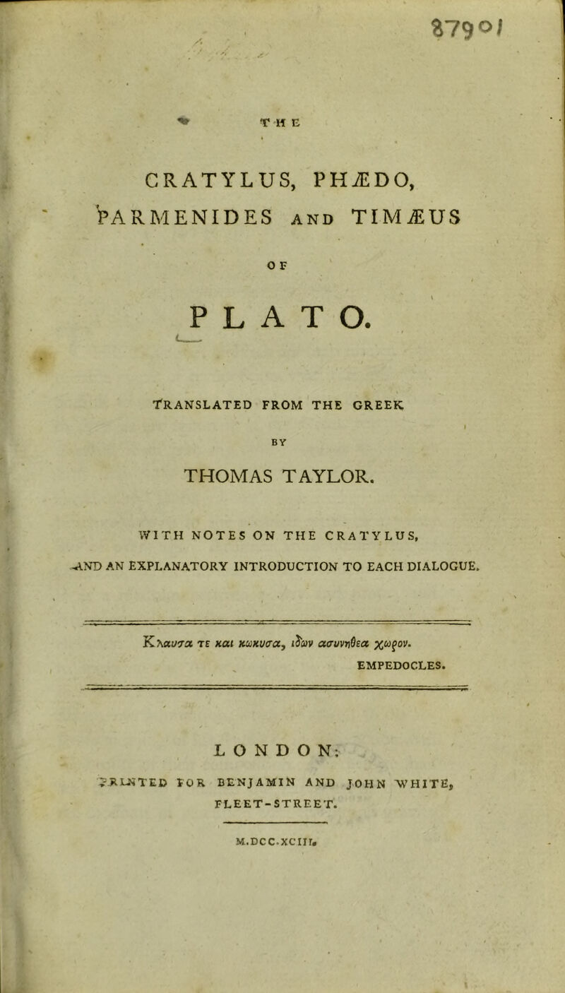 Z790I ^ THE CRATYLUS, PHiEDO, PARMENIDES and TIMiEUS O F PLATO. Translated from the creek BY THOMAS TAYLOR. WITH NOTES ON THE CRATYLUS, .AND AN EXPLANATORY INTRODUCTION TO EACH DIALOGUE. K^aycra te xai Kuxucaj i3Wv offuvTfhtz x&ifov. EMPEDOCLES. LONDON; JRLNTED FOR BENJAMIN AND JOHN 'WHITE, FLEET-STREET. M.DCC.XCIir,