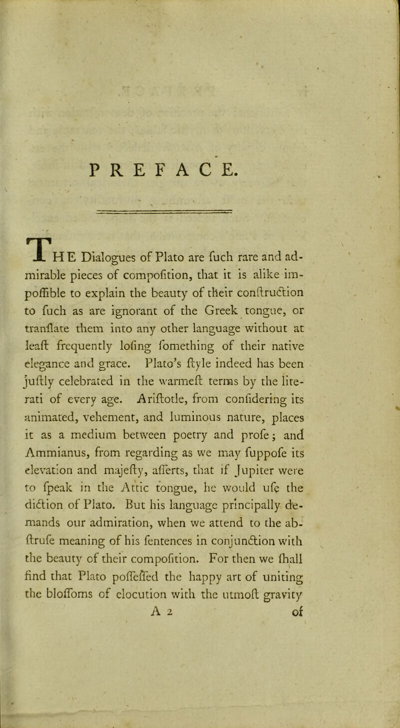 P R E F A C E. TTH E Dialogues of Plato are fuch rare and ad- mirable pieces of compofition, that it is alike im- poffible to explain the beauty of their conftruftion to fuch as are ignorant of the Greek tongue, or tranllate them into any other language without at leaft frequently lofing fomething of their native elegance and grace. Plato’s ftyle indeed has been juftly celebrated in the warmeft terms by the lite- rati of every age. Ariftotle, from confidering its animated, vehement, and luminous nature, places it as a medium between poetry and profe; and Ammianus, from regarding as we may fuppofe its elevation and majefty, aflerts, that if Jupiter were to fpeak in the Attic tongue, he would ufe the didlion of Plato. But his language principally de- mands our admiration, when we attend to the ab- ftrufe meaning of his fentences in conjunftion with the beauty of their compofition. For then we (hall find that Plato pofleAed the happy art of uniting the bloffoms of elocution with the utmofl gravity A 2 of