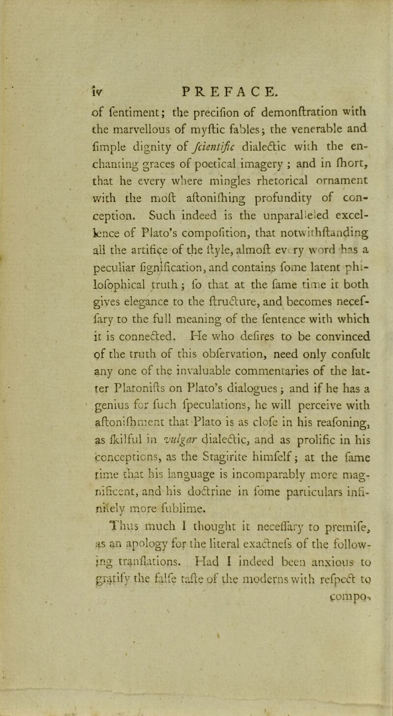 of fentiment; the preclfion of demonftration with the marvellous of myftic fables j the venerable and fimple dignity of Jcientific dialeftic with the en- chanting graces of poetical imagery ; and In fhort, that he every where mingles rhetorical ornament with the moft aftonilhing profundity of con- ception. Such indeed is the unparalie'ed excel- lence of Plato’s compofition, that notwithftanding all the artifii^e of the ftyle, almoft evt.ry word has a peculiar fignification, and contains fome latent phi- lofophical truth; fo that at the fame time it both gives elegance to the ftructure, and becomes necef- fary to the full meaning of the fentence with which it is connefled. He who defires to be convinced of the truth of this obfervation, need only confult any one of the invaluable commentaries of the lat- ter Platonifts on Plato’s dialogues; and If he has a ’ genius for fuch fpeculations, he will perceive with aftonilhment that Plato is as clofe in his reafoning, as Ikilful in vulgar cjialeftic, and as prolific In his ccRcepticns, as the Stagirite himfelf; at the fame rime that his language is Incomparably more mag- nihcent, and his dodrine in fome pariicuhrs Infi- ni'iely more fublime. Thus much I thought it necelPary to premife, as an apology for the literal exadnefs of the follow- ing trandations. Had I indeed been anxious to gratify the falfe tafle of the moderns with rcfped to tompo-.