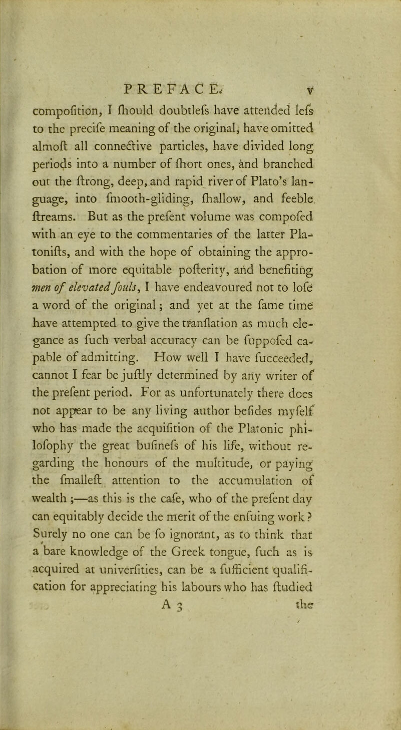 compofition, I fliould doubtlefs have attended lefs to the precife meaning of the original, have omitted almoft all connedlive particles, have divided long periods into a number of fhort ones, and branched out the ftrong, deep, and rapid river of Plato’s lan- guage, into fmooth-gliding, (hallow, and feeble ftreams. But as the prefent volume was compofed with an eye to the commentaries of the latter Pla-^ tonifts, and with the hope of obtaining the appro- bation of more equitable pofterity, and benefiting men of elevated fouls, I have endeavoured not to lofe a word of the original; and yet at the fame time have attempted to give the trandation as much ele- gance as fuch verbal accuracy can be fuppofed ca- pable of admitting. How well I have fucceeded, cannot I fear be juftly determined by any writer of the prefent period. For as unfortunately there does not appear to be any living author befides myfelf who has made the acquifition of the Platonic phi- lofophy the great bufinefs of his life, without re- garding the honours of the multitude, or paying the fmaileft attention to the accumulation of wealth ;—as this is the cafe, who of the prefent day can equitably decide the merit of the enfuing work} Surely no one can be fo ignorant, as to think that a bare knowledge of the Greek tongue, fuch as is acquired at univerfities, can be a fufficient qualifi- cation for appreciating his labours who has ftudied A 3 the