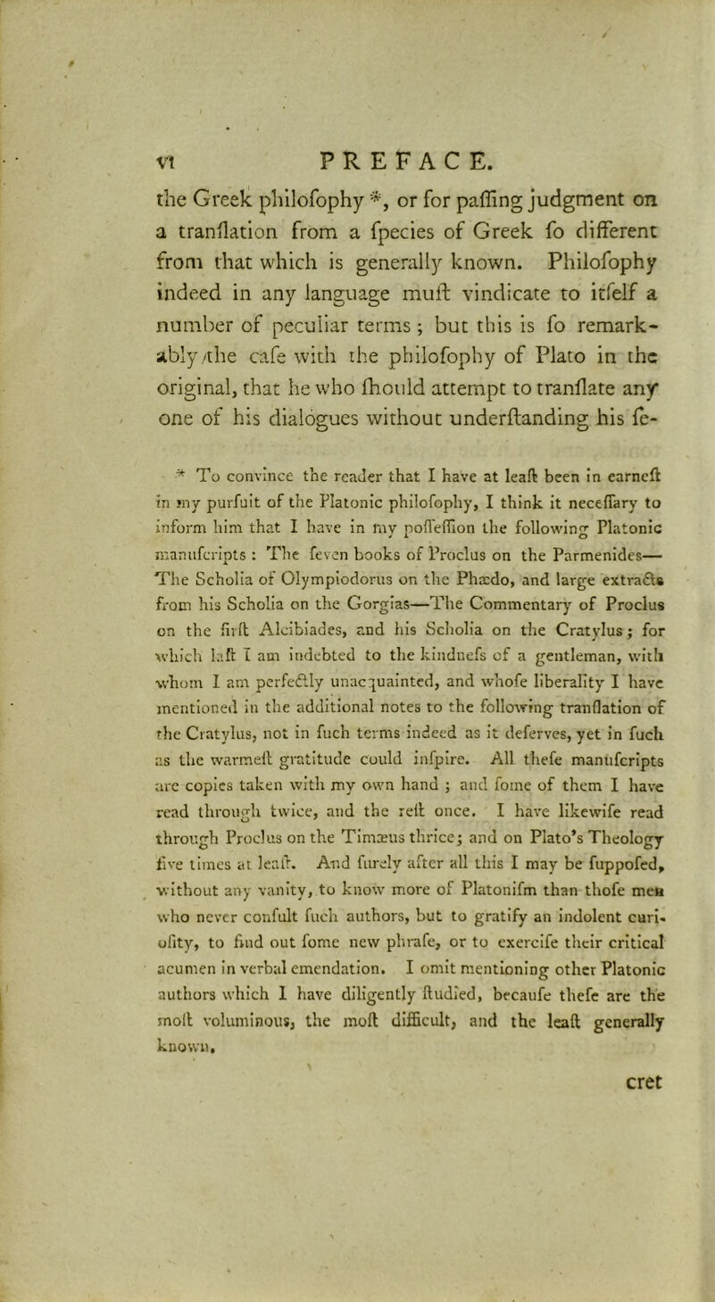 the Greek philofophy or for paffing judgment on a tranflation from a fpecies of Greek fo different from that which is generallj'' known. Philofophy indeed in any language muft vindicate to itfelf a number of peculiar terms ; but this is fo remark- ably/the cafe with the philofophy of Plato in the original, that he who fhould attempt to tranllate any one of his dialogues without underftanding his Te- * To convince the reader that I have at leaft been in earneft in my purfuit of the Platonic philofophy, I think it neceflary to inform him that I have in rnv nolTeffion the followinjr Platonic manuferipts : The feven books of Proclus on the Parmenides— The Scholia of Olympiodorus on the Phacdo, and large extrafts from his Scholia on the Gorgias—The Commentary of Proclus on the ill (I Aleibiades, and his Scholia on the Cratylus; for which laft I am indebted to the kindnefs of a gentleman, with whom I am perfectly unacr-^uainted, and whofe liberality I have mentioned in the additional notes to the following tranflation of the Cratylus, not in fuch terms indeed as it deferves, yet in fuch as the warmell gratitude could infpire. All thefe manuferipts are copies taken with my own hand ; and fome of them I have read through twice, and the rell once. I have likewife read through Proclus on the Timsus thricej and on Plato’s Theology five times at leall’. And furely after all this I may be fuppofed, without any vanity, to know more of Platonifm than thofe mea who never confult fuch authors, but to gratify an indolent curi. ofity, to find out fome new phrafe, or to cxercife their critical acumen in verbal emendation. I omit mentioning other Platonic authors which 1 have diligently ftudled, becaufe thefe are the moll voluminous, the moll difficult, and the leaft generally known. cret
