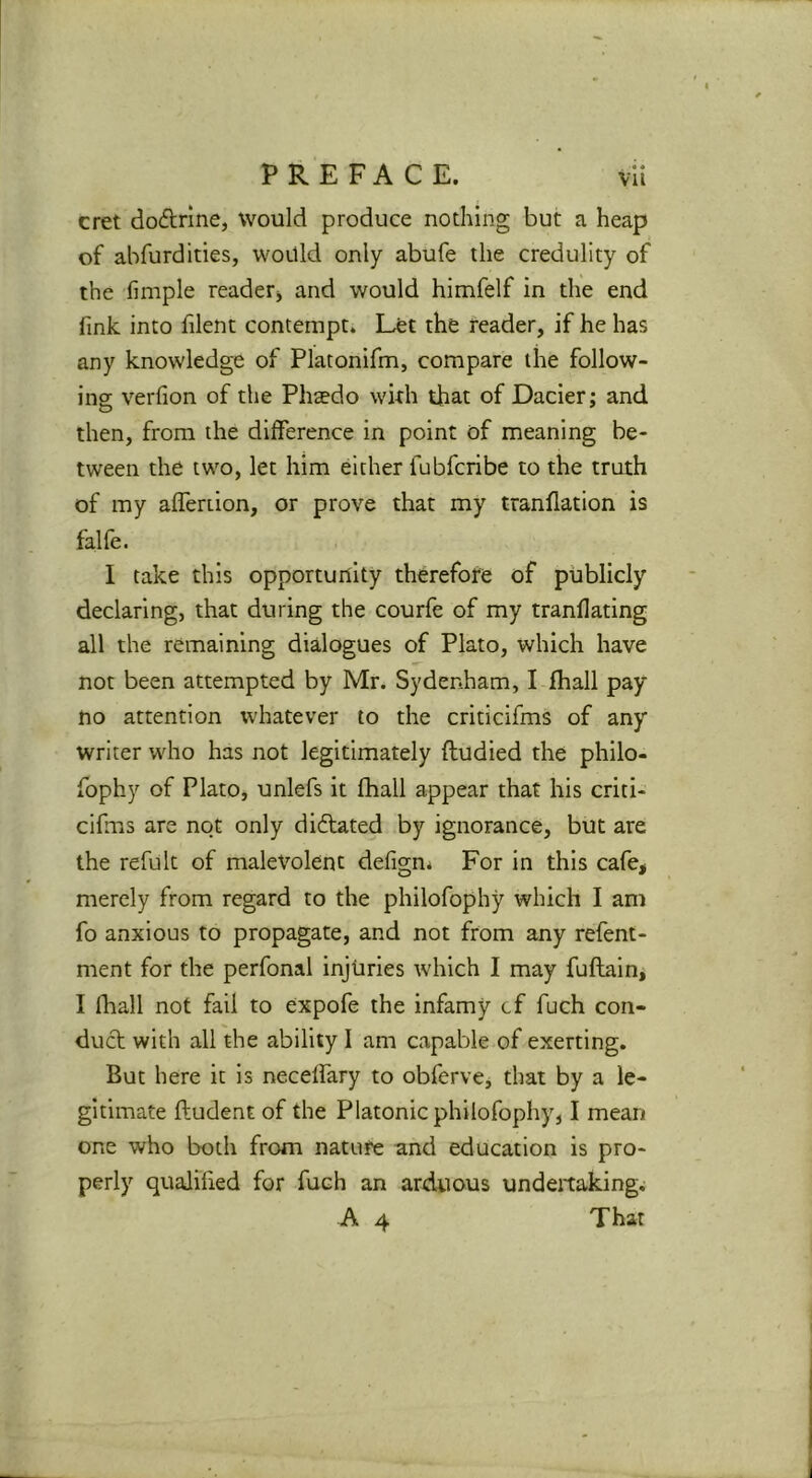 cret dodlrine, would produce nothing but a heap of abfurdities, would only abufe the credulity of the fimple reader^ and would himfelf in the end fink into filent contempt. Let the reader, if he has any knowledge of Platonifm, compare the follow- ing verfion of the Phaedo wkh that of Dacier; and then, from the difference in point of meaning be- tween the two, let him either fubfcribe to the truth of my afferiion, or prove that my tranflation is falfe. I take this opportuillty therefore of publicly declaring, that during the courfe of my tranflating all the remaining dialogues of Plato, which have not been attempted by Mr. Sydenham, I fhall pay no attention whatever to the criticifms of any writer who has not legitimately ftudled the philo- fophy of Plato, unlefs It fhall appear that his criti- cifms are not only didfated by ignorance, but are the refult of malevolent defign* For in this cafe, merely from regard to the philofophy which I am fo anxious to propagate, and not from any refent- ment for the perfonal injuries which I may fuflain, I fhall not fail to expofe the infamy cf fuch con- duct with all the ability I am capable of exerting. But here it Is neceffary to obferve, that by a le- gitimate ftudent of the Platonic philofophy, I mean one who both from nature and education is pro- perly qualified for fuch an arduous undertakings A 4 That