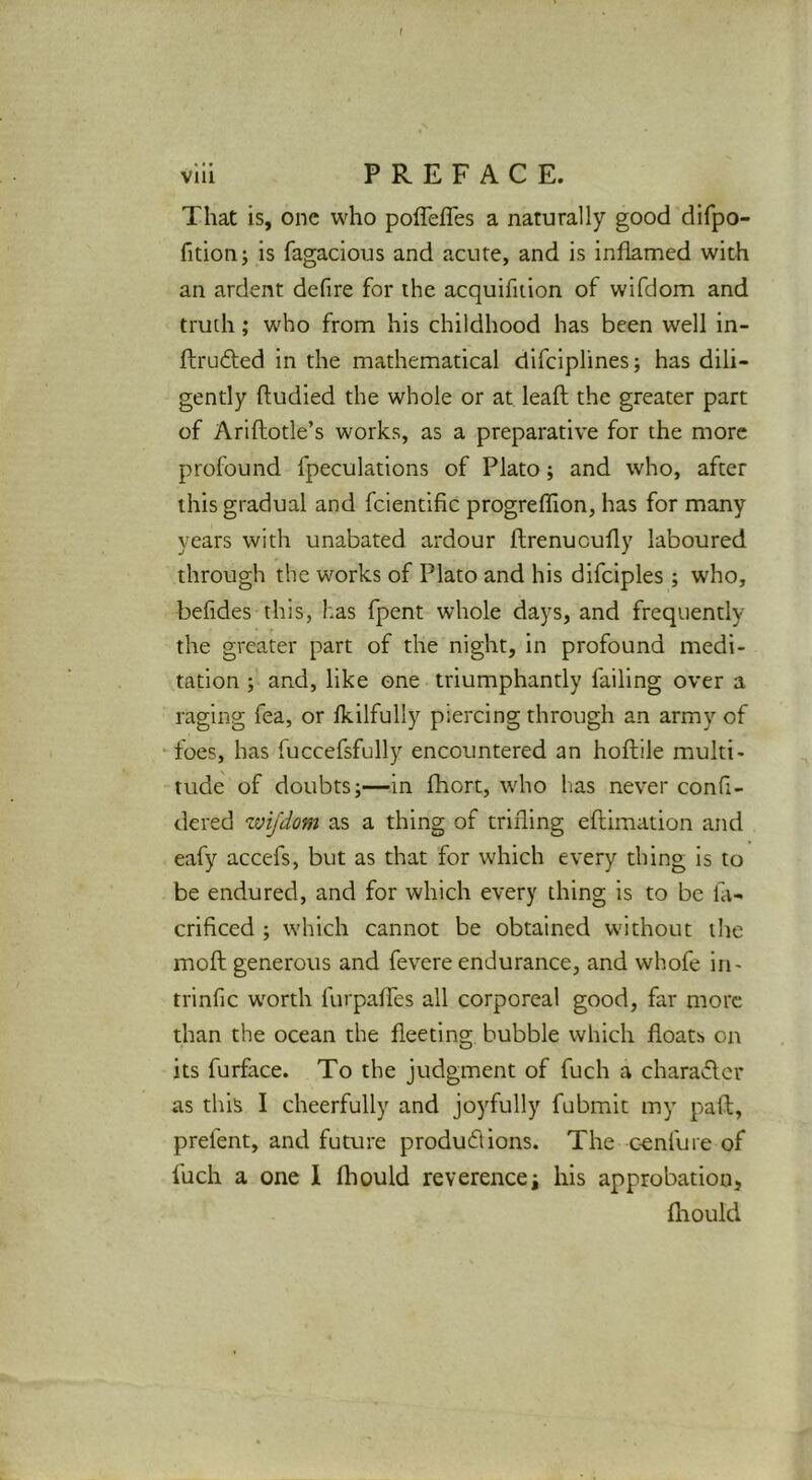 That is, one who poflefles a naturally good difpo- fitionj is fagacious and acute, and is inflamed with an ardent defire for the acquifition of wifdom and truth; who from his childhood has been well in- ftrufted in the mathematical difciplines; has dili- gently ftudied the whole or at leaft the greater part of Ariftotle’s works, as a preparative for the more profound fpeculations of Plato; and who, after this gradual and fcientific progreffion, has for many years with unabated ardour flrenucully laboured through the works of Plato and his difciples ; who, befides this, has fpent whole days, and frequently the greater part of the night, in profound medi- tation j and, like one triumphantly failing over a raging fea, or fkilfully piercing through an army of foes, has fuccefsfully encountered an hoftile multi- tude of doubts;—in fhort, wdio has never confi- dered wifdom as a thing of trifling eftimation and eafy accefs, but as that for which every thing is to be endured, and for which every thing is to be lii- criflced ; which cannot be obtained without the moft generous and fevere endurance, and whofe in- trinfic worth furpaffes all corporeal good, far more than the ocean the fleeting bubble which floats on its furface. To the judgment of fuch a characlcr as this I cheerfully and joyfully fubmit my paft, prefent, and future product ions. The confute of fuch a one 1 fliould reverencei his approbation, fliould