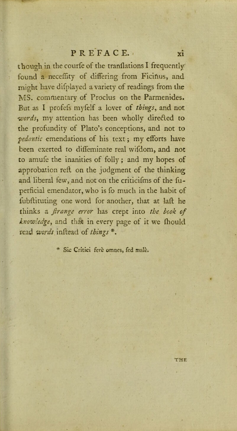 P R E FA C E. . though in the courfeof the tranllations I frequently- found a ncceffity of differing from Ficifius, and might have difnlayed a variety of readings from the MS. comtnentary of Proclus on the Parmenides. But as I profefs myfelf a lover of things, and not vjords, my attention has been wholly direded to the profundity of Plato’s conceptions, and not to ■pedantic emendations of his text; my efforts have been exerted to diffeminate real wifdom, and not to amufc the inanities of folly; and my hopes of approbation reft on the judgment of the thinking and liberal few, and not on the criticifms of the fu- perhclal emendator, who is fo much in the habit of fubftituting one word for another, that at laft he thinks a ftrange error has crept into the book of knowledge, and th^ in every page of it we fhould read words inftead of things *. * Sic CrIticI fere omnes, fed male. THE