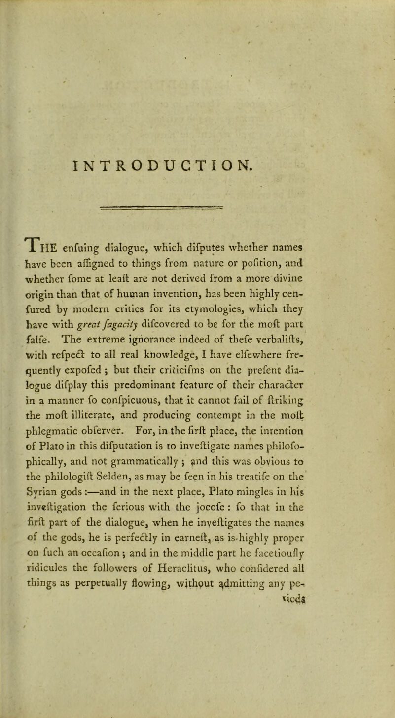 INTRODUCTION. The enfuing dialogue, which difputes whether names have been affigned to things from nature or pofition, and whether fome at leaft arc not derived from a more divine origin than that of human invention, has been highly cen- fured by modern critics for its etymologies, which they have with great fagacity difeovered to be for the moft part falfe. The extreme ignorance indeed of thefe verbalifts, with refpeft to all real knowledge, I have elfewhere fre- quently expofed ; but their criticifms on the prefent dia- logue difplay this predominant feature of their character in a manner fo confpicuous, that it cannot fail of ftriking the moft illiterate, and producing contempt in the molt phlegmatic obferver. For, in the firft place, the intention of Plato in this difputation is to inveftigate names phllofo- phically, and not grammatically j and this was obvious to the philologift Selden, as may be fecn in his treatife on the Syrian gods:—and in the next place, Plato mingles in his inveftigation the ferious with the jocofe: fo that in the firft part of tlie dialogue, when he inveftigates the names of the gods, he is perfectly in earneft, as is-highly proper on fuch an occafion ; and in the middle part he facetloufly ridicules the followers of Heraclitus, who confidered all things as perpetually flowing, withput admitting any pe- riods