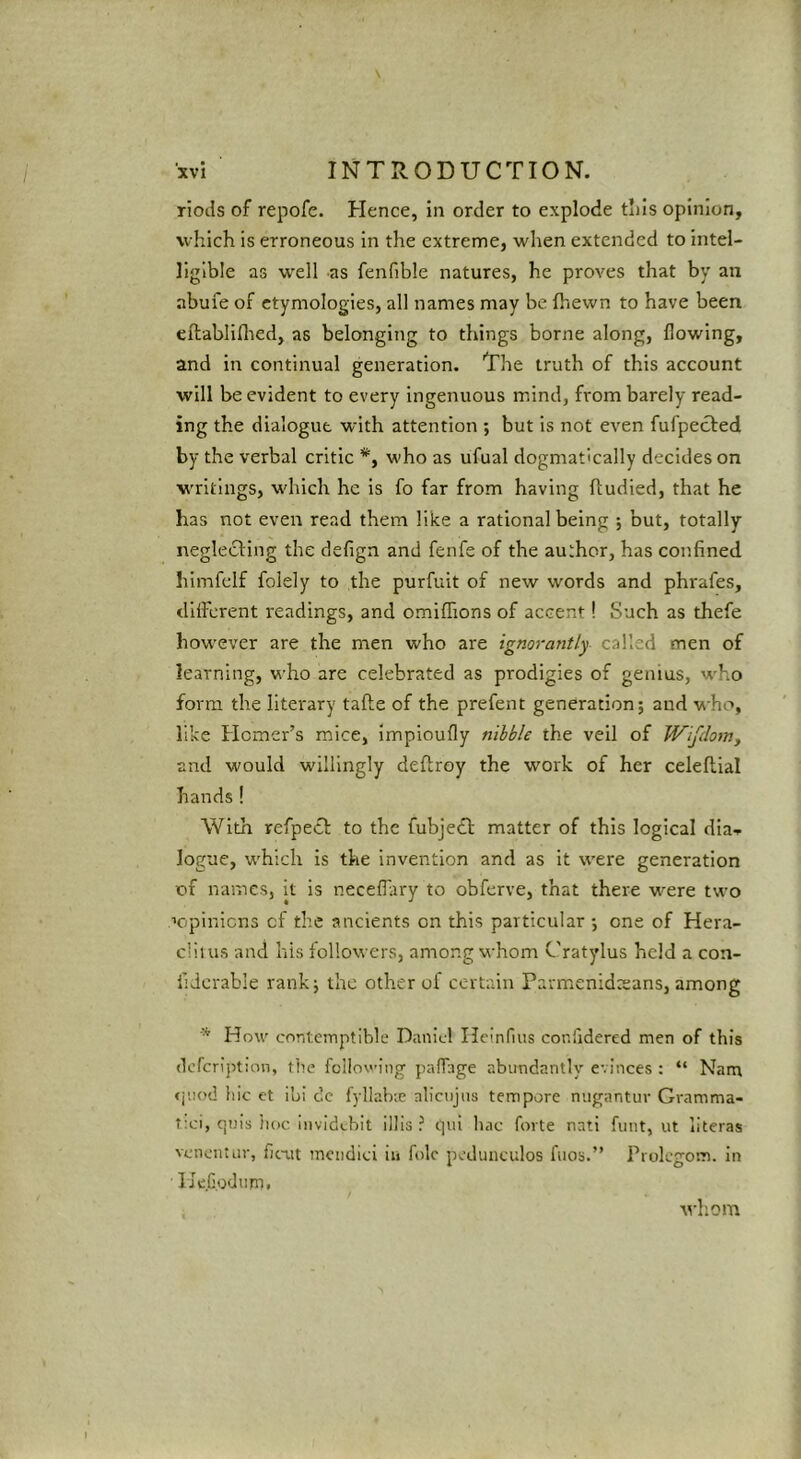 riods of repofe. Hence, in order to explode t’lis opinion, which is erroneous in the extreme, when extended to intel- ligible as well as fenfible natures, he proves that by an abufe of etymologies, all names may be fhewn to have been eftabliflied, as belonging to things borne along, flowing, and in continual generation. The truth of this account will be evident to every ingenuous mind, from barely read- ing the dialogue with attention ; but is not even fufpecled by the verbal critic *, who as ufual dogmatically decides on writings, which he is fo far from having ftudied, that he has not even read them like a rational being ; but, totally neglecling the defign and fenfe of the author, has confined himfelf folely to the purfuit of new words and phrafes, different readings, and omiffions of accent! Such as thefe however are the men who are ignorantly, called men of learning, who are celebrated as prodigies of genius, who form the literary tafte of the prefent generation; and who, like Homer’s mice, impioufly nibble the veil of Wifdom, and would willingly deffroy the work of her celeflial hands! With refpecl: to the fubjedl matter of this logical dia.. logue, which is the invention and as it were generation of names, it is neceffiry to obferve, that there were two H'pinicns cf the ancients on this particular ; one of Hera- clilus and his followers, among whom Cratylus held a con- lidcrable rank; the other of certain Parmenidtsans, among How contemptible Daniel Hcinfius confidered men of this defcription, tlie following paffage abundantly evinces : “ Nam <juod liic et ib! dc fyllabie alicujiis tempore nngantur Gramma- t;ci, qnis iioc. invidebit illis ? tpii bac forte nnti hint, ut literas vcncntiir, ficut mciidici in folc pcdunculos fiios.” Prolcgom. in lieG.odnm. whom