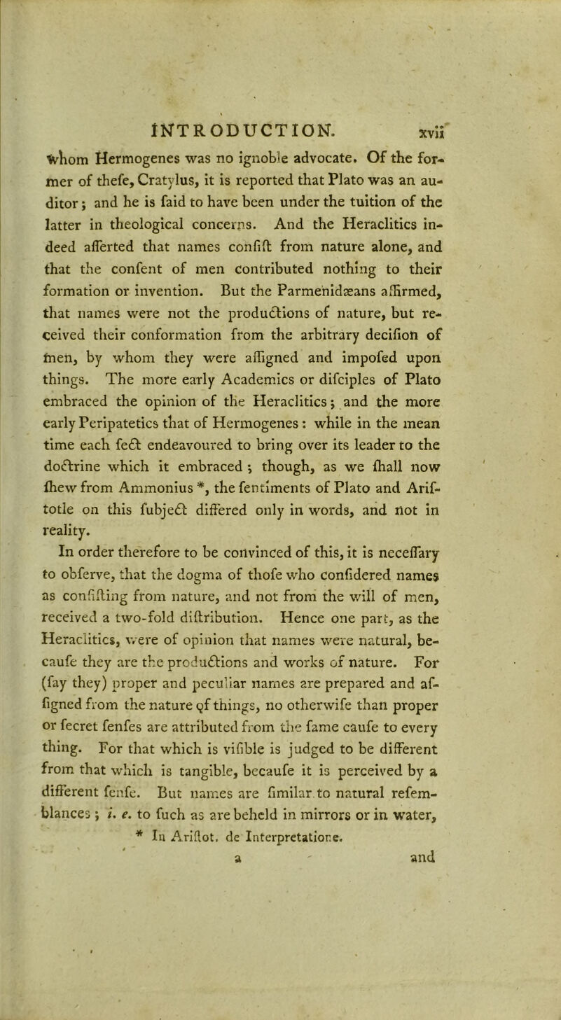 tvKom Hermogenes was no ignoble advocate. Of the for- mer of thefe, Cratylus, it is reported that Plato was an au- ditor ; and he is faid to have been under the tuition of the latter in theological concerns. And the Heraclitics in- deed aflerted that names confift from nature alone, and that the confent of men contributed nothing to their formation or invention. But the Parmehidseans affirmed, that names were not the productions of nature, but re- ceived their conformation from the arbitrary decifion of men, by whom they were affigned and impofed upon things. The more early Academics or difciples of Plato embraced the opinion of the Heraclitics; and the more early Peripatetics that of Hermogenes : while in the mean time each fe£l: endeavoured to bring over its leader to the dotftrine which it embraced •, though, as we Ihall now Ihew from Ammonius *, the fentlments of Plato and Arif- totle on this fubjedl differed only in words, and not in reality. In order therefore to be convinced of this, it is necelTary to obferve, that the dogma of thofe who confidered names as confifling from nature, and not from the will of men, received a two-fold diftribution. Hence one part, as the Heraclitics, were of opinion that names were natural, be- caufe they are the produftions and works of nature. For (fay they) proper and peculiar names are prepared and af- figned from the nature Qf things, no otherwife than proper or fecret fenfes are attributed from the fame caufe to every thing. For that which is vifible is judged to be different from that which is tangible, becaufe it is perceived by a different fenfe. But names are fimilar to natural refem- blances ; i. e. to fuch as are beheld in mirrors or in water, * In Ariflot. de interpretatiore. a ' and