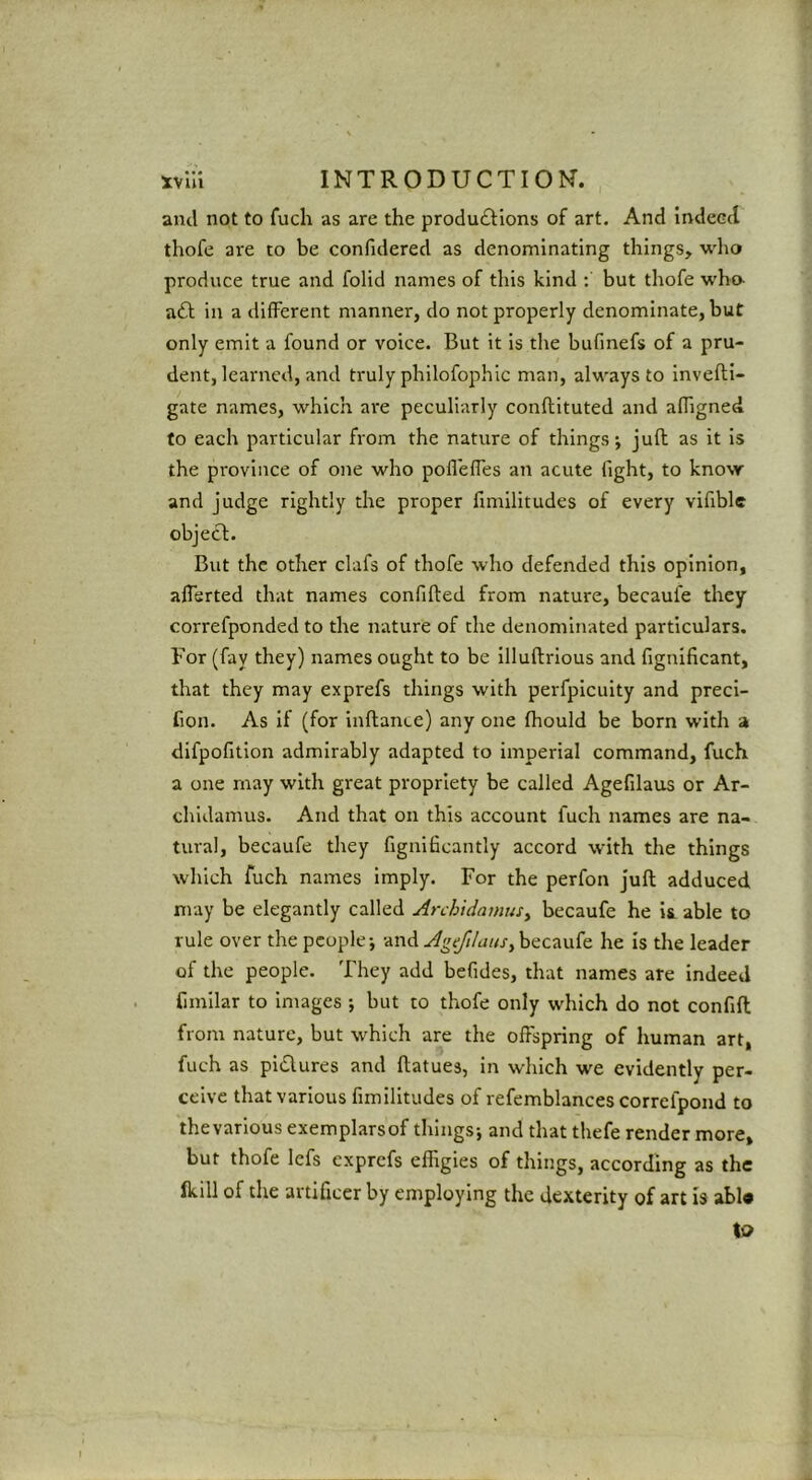 and not to fuch as are the produ£Iions of art. And indeect thofe are to be confidered as denominating things, who produce true and folid names of this kind : but thofe who- aft in a different manner, do not properly denominate, but only emit a found or voice. But it is the bufmefs of a pru- dent, learned, and truly philofophic man, always to invefti- gate names, which are peculiarly conflituted and affigned to each particular from the nature of things; juft as it is the province of one who pofleffes an acute fight, to know and judge rightly the proper fimilitudes of every vifible object:. But the other clafs of thofe who defended this opinion, afisrted that names confifted from nature, becaufe they correfponded to the nature of the denominated particulars. For (fay they) names ought to be illuftrious and fignificant, that they may exprefs things with perfpicuity and preci- fion. As if (for inftance) any one ftiould be born with a difpofition admirably adapted to imperial command, fuch a one may with great propriety be called Agefilaus or Ar- chldamus. And that on this account fuch names are na- tural, becaufe they fignificantly accord with the things which fuch names imply. For the perfon juft adduced may be elegantly called ArchidamuSy becaufe he is. able to rule over the people; and becaufe he is the leader of the people. They add befides, that names are Indeed fimilar to Images ; but to thofe only which do not confift from nature, but which are the offspring of human art, fuch as piftures and ftatues, in which we evidently per- ceive that various fimilitudes of refemblances correfpond to thevarlous exemplarsof things; and that thefe render more, but thofe lefs exprefs effigies of things, according as the fkill of the artificer by employing the dexterity of art is abl* to