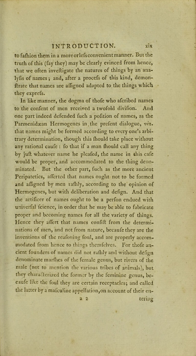 to faflilon them in a more orlefs convenient manner. But the truth of this (fay they) may be clearly evinced from hence, that we often inveftigate the natures of things by an ana- lyfis of names; and, after a proccfs of this kind, dcmon- ftrate that names are alTigned adapted to the things which they exprefs. In like manner, the dogma of thofe who afcrlbed names to the confent of men received a twofold divifion. And one part indeed defended fuch a pofitlon of names, as the Parmenidaean Hermogenes in,the prcfent dialogue, viz. that names might be formed according to every one’s arbi- trary determination, though this fhould take place without any rational caufe : fo that if a man (hould call any thing by juft whatever name he pleafed, the name in this cafe would be proper, and accommodated to the thing deno- minated. But the other part, fuch as the more ancient Peripatetics, aflerted that names ought not to be formed and affigned by men lafhly, according to the opinion of Hermogenes, but with deliberation and defign. And that the artificer of names ought to be a perfon endued with univerfal fclence, in order that he may be able to fabricate proper and becoming names for all the variety of things. Hence they afiert that names confift from the determi- nations of men, and not from nature, becaufcthey are the inventions of the reafoning foul, and are properly accom- modated from hence to things thcmfelves. For thofe ait- cient founders of names did not rafidy and without defign denominate marflies of tlie female genus, but rivers of the male (not to mention the various tribes of animals), but they charaifterized the former by the feminine genus, be- caufe like the foul they are certain receptacles; and called the latter by a maleuline appellation,on account of their en- tering a 2