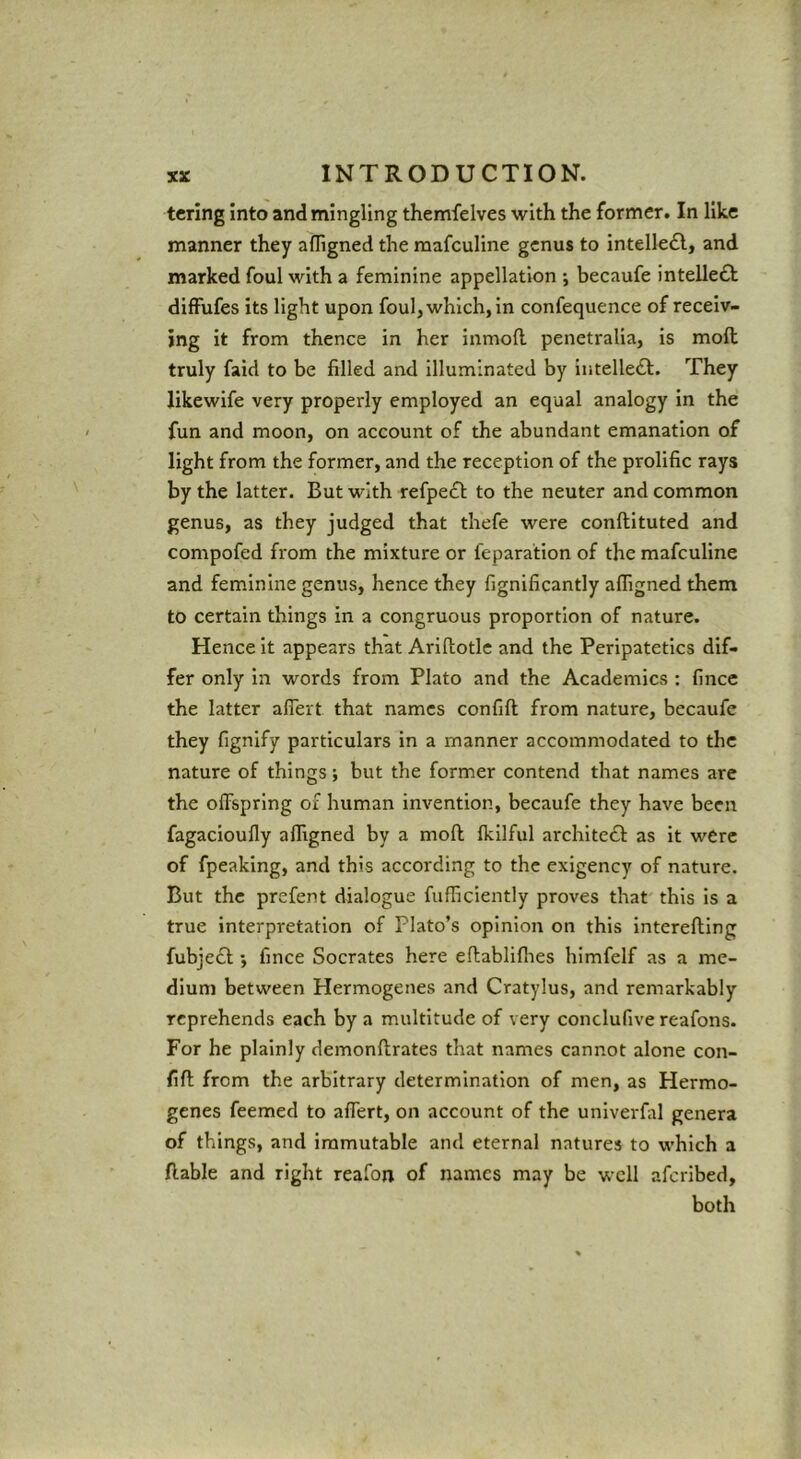 tcrlng into and mingling themfelves with the former. In like manner they afligned the raafculine genus to intellefl, and marked foul with a feminine appellation ; becaufe intelle£t difFufes its light upon foul, which, in confequence of receiv- ing it from thence in her inmoft. penetralia, is moft truly faid to be filled and Illuminated by intelleft. They likewife very properly employed an equal analogy in the fun and moon, on account of the abundant emanation of light from the former, and the reception of the prolific rays by the latter. But with refpe£l; to the neuter and common genus, as they judged that thefe were conftituted and compofed from the mixture or feparation of the mafculine and feminine genus, hence they fignificantly afligned them to certain things in a congruous proportion of nature. Hence it appears that Arifiotlc and the Peripatetics dif- fer only in words from Plato and the Academics : fince the latter aflert that names confift from nature, becaufe they fignify particulars in a manner accommodated to the nature of things; but the former contend that names are the offspring of human invention, becaufe they have been fagacioufly affigned by a moft fkilful archltc£l: as it were of fpeaking, and this according to the exigency of nature. But the prefent dialogue fufficiently proves that' this is a true interpretation of Plato’s opinion on this interefting fubje£l -y fince Socrates here eftabliflies himfelf as a me- dium between Hermogenes and Cratylus, and remarkably reprehends each by a multitude of very conclufive reafons. For he plainly demonftrates that names cannot alone con- fift from the arbitrary determination of men, as Hermo- genes feemed to affert, on account of the univerfal genera of things, and immutable and eternal natures to which a ftable and right reafon of names may be well aferibed, both