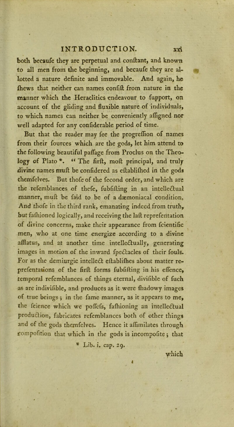 both becaufe they are perpetual and conftant, and known to all men from the beginning, and becaufe they are al- lotted a nature definite and immovable. And again, he fhews that neither can names confift from nature in the manner which the Heraclltics endeavour to fupport, on account of the gliding and fluxible nature of Individuals, to which names can neither be conveniently afligned nor well adapted for any confiderable period of time. But that the reader may fee the progreflion of names from their fources which are the gods, let him attend to the following beautiful paflage from Proclus on the Theo- , logy of Plato *. “ The firft, moft principal, and truly divine names mull be confidered as ellablifhed in the gods themfelves. But thofe of the fecond order, and which are the refemblances of thefe, fubfifling in an intelle£lual manner, mull be faid to be of a dsemoniacal condition. And thofe in the third rank, emanating indeed from truth, but fafhioned logically, and receiving the laft reprefentation of divine concerns, make their appearance from fcientific men, who at one time energize according to a divine afflatus, and at another time intelle£lually, generating images in motion of the inward fpeftacles of their fouls. For as the demiurgic intelle£l; eftablifhes about matter re- prefentaaons of the firft forms fubfifting in his effence, temporal refemblances of things eternal, divifible of fuch as are indlvifible, and produces as it were fliadowy images of true beings ; In the fame manner, as it appears to me, the fcience which we polTefs, faftiioning an intelleftual production, fabricates refemblances both of other things and of the gods themfelves. Hence it afflmllates through eompofitlon that which in the gods is incompofite; that * Lib. i. cap, 29, y’hich