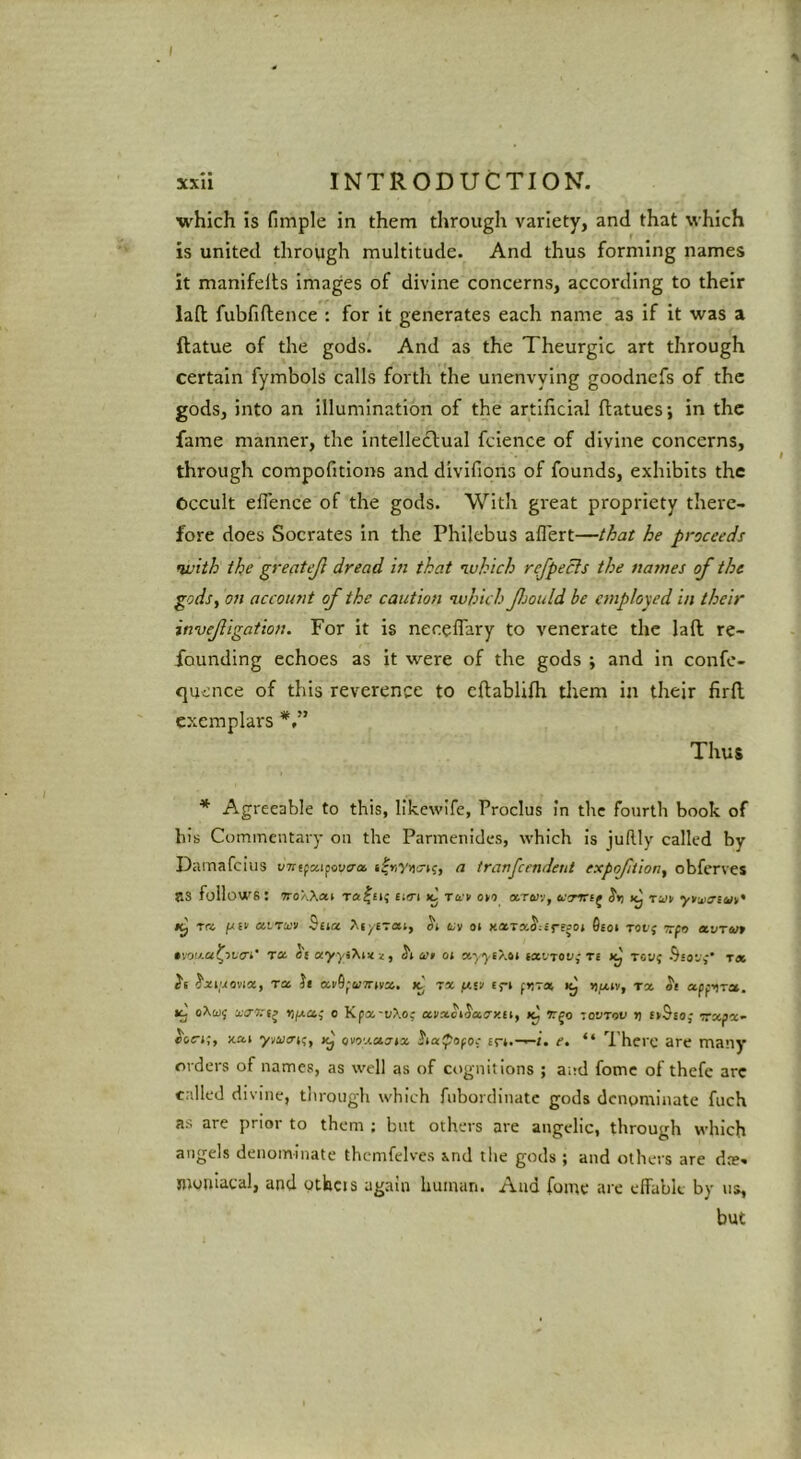 which is fimple in them through variety, and that which is united throvigh multitude. And thus forming names it manifelts images of divine concerns, according to their lad fubfiftence : for it generates each name as if it was a ftatue of the gods. And as the Theurgic art through certain fymbols calls forth the unenvying goodnefs of the gods, into an illumination of the artificial ftatues; in the fame manner, the intellectual fcience of divine concerns, through compofitions and divifioris of founds, exhibits the Occult eflence of the gods. With great propriety there- fore does Socrates in the Philebus aflert—that he proceeds fivith ike greatejl dread in that luhich refpecls the names of the godsy on account of the caution •which fjould be employed in their invefigation. For it is neceflary to venerate the laft re- founding echoes as it were of the gods ; and in confe- quence of this reverence to eftablifh them in their firfl. exemplars Thus * Agreeable to this, likcwife, Proclus In the fourth book of his Coininentary oil the Parmenides, which is juRly called by Damafciiis uTrtpaipovtra a tranfendeiit expofitiofiy obferves as follows: TroXXai Tahiti ti(Ti ic » o»o onTaiv, j S'ti rn pEv airu:!i Bucc XiyETCti, tv ot 6ioi Tot; irpt) a.o-rin •vow-a^itci' T« et ayysXm jat oi xyyt?.ti ixltov^ ri Jtj Toy; Ssov,-’ t« i'i JjM/aovia, rx h xi'9faTrivx. tx /asv c^-t ftirai, >),oov, tx apfitra, oXw; o Kpx-yXo; xnxct^aay.ei, rjo zovtov r) EirSso; vxpx” XXI ytacTK;, owj.a.7tx sr*.—/. e. “ There are many orders of names, as well as of cognitions ; and fomc of thefe arc called div'ine, through which fubordiuatc gods denominate fuch as are prior to them ; but others are angelic, through which angels denominate thcmfelves ind the gods ; and others are dre- niojiiacal, and ptlacis again human. And fomc are effabk by us, but