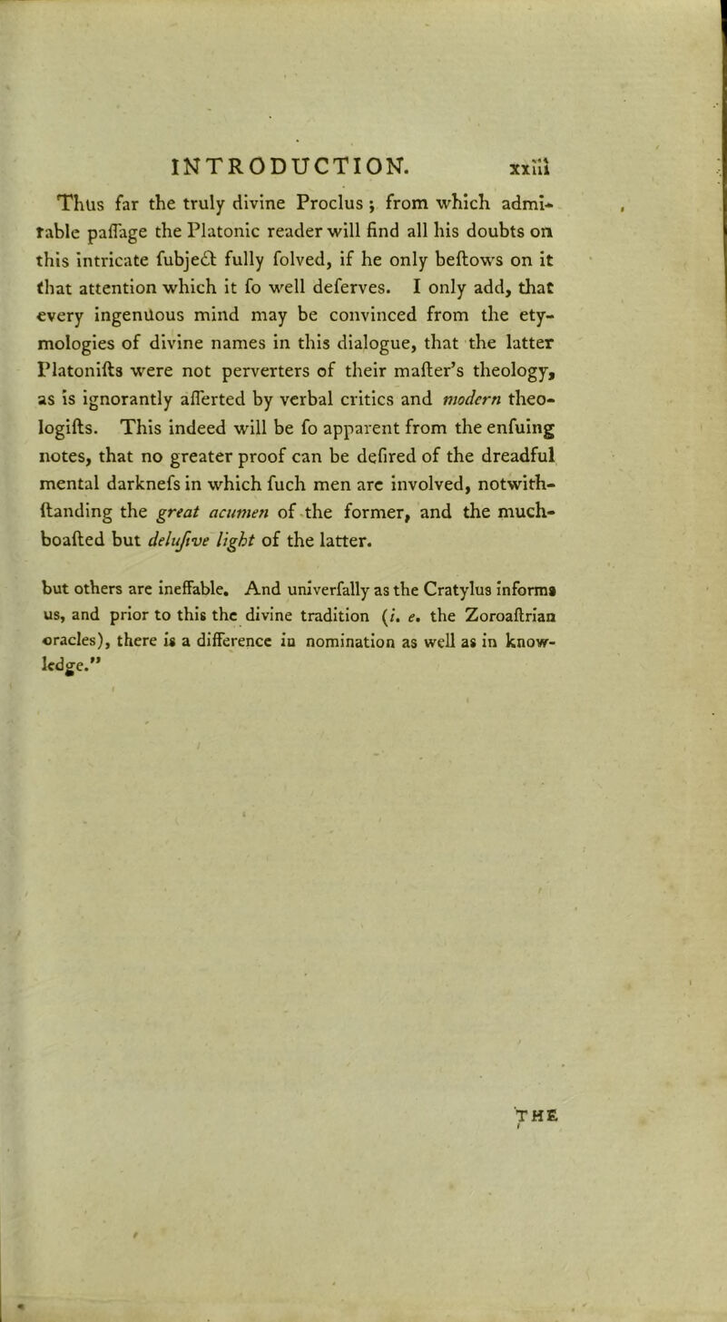 Thus far the truly divine Proclus ; from which admi- rable paflage the Platonic reader will find all his doubts on this Intricate fubje£l: fully folved, if he only bellows on it that attention which it fo well deferves. I only add, that every ingenuous mind may be convinced from the ety- mologies of divine names in this dialogue, that the latter Platonifts were not perverters of their mailer’s theology, as is Ignorantly alTerted by verbal critics and modern theo- logills. This indeed will be fo apparent from the enfuing notes, that no greater proof can be defired of the dreadful mental darknefs in which fuch men arc Involved, notwith- ftandlng the great acumen of-the former, and the much- boalled but deluftve light of the latter. but others are ineffable. And univerfally as the Cratylus Informs us, and prior to this the divine tradition (/. e, the Zoroaflrian oracles), there is a difference in nomination as well as in know- ledge.” THE