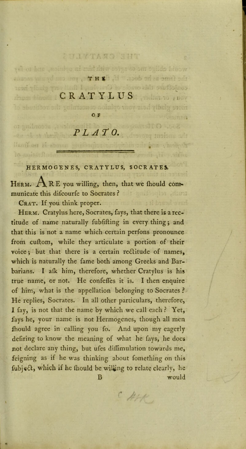 THE CRATYLUS O F PLATO. HERMOGENES, CRATYLUS, SOCRATES. Herm. A R E you willing, then, that we ftiould con> municate this difcourfe to Socrates ? Crat. If you think proper. Herm. Cratylus here, Socrates, fays, that there is a rec- titude of name naturally fubfifting in every thing; and that this is not a name which certain perfons pronounce from cuftom, while they articulate a portion of their voice; but that there is a certain reftitude of names, which is naturally the fame both among Greeks and Bar- barians. I afk him, therefore, whether Cratylus is his true name, or not. He confefles it is. I then enquire of him, what is the appellation belonging to Socrates ? He replies, Socrates. In all other particulars, therefore, I fay, is not that the name by which we call each ? Yet, fays he, your name is not Hermogenes, though all men ihould agree in calling you fo. And upon my eagerly defiring to know the meaning of vi'hat he fays, he does not declare any thing, but ufes dilTimulation towards me, feigning as if he was thinking about fomething on this fubj«6I, which if he ftiould be wiUing to relate clearly, he D would