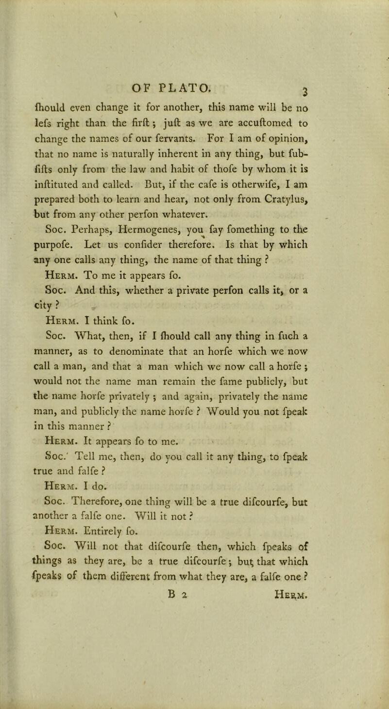 fhould even change it for another, this name will be no lefs right than the firft ; juft as we are accuftomed to change the names of our fervants. For I am of opinion, that no name is naturally Inherent in any thing, but fub- fifts only from the law and habit of thofe by whom it is inftituted and called. But, if the cafe is otherwife, I am prepared both to learn and hear, not only from Cratylus, but from any other perfon whatever. Soc. Perhaps, Hermogenes, you fay fomething to the purpofe. Let us confider therefore. Is that by which any one calls any thing, the name of that thing ? Herm. To me it appears fo. Soc. And this, whether a private perfon calls it, or a city Herm. I think fo. Soc. What, then, if I ftiould call any thing in fuch a manner, as to denominate that an horfe which we now call a man, and that a man which we now call a horfe ; would not the name man remain the fame publicly, but the name horfe privately ; and again, privately the name man, and publicly the name horfe ? Would you not fpeak in this manner ? Herm. It appears fo to me. Soc.' Tell me, then, do you call it any thing, to fpeak true and falfe ? Herm. I do. Soc. Therefore, one thing will be a true difcourfe, but another a falfe one. Will it not ? Herm. Entirely fo. Soc. Will not that difcourfe then, which fpeaks of things as they are, be a true difcourfe; bu^ that which fpeaks of them different from what they are, a falfe one ? B 2 Herm.