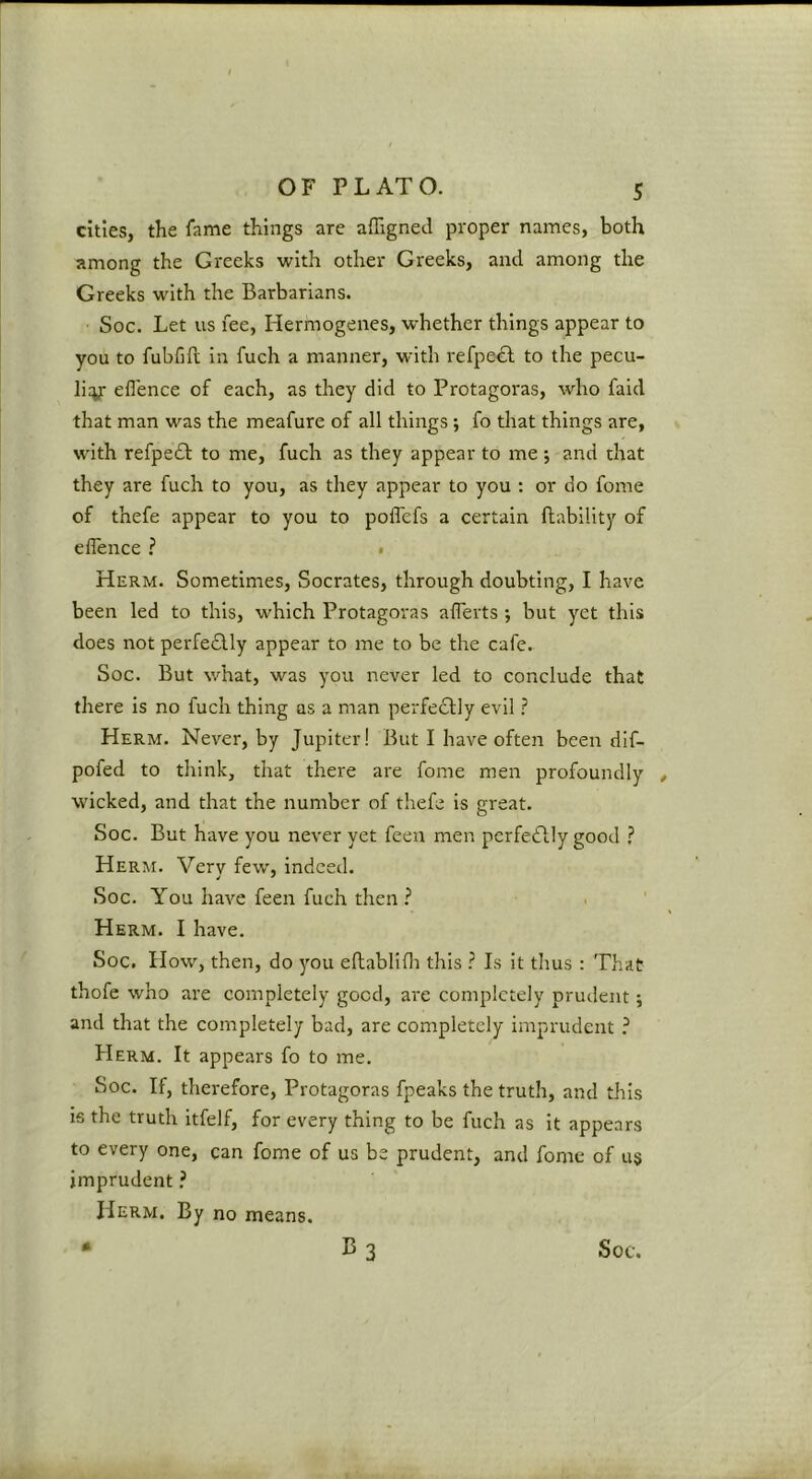 cities, the fame things are affigned proper names, both among the Greeks with other Greeks, and among the Greeks with the Barbarians. Soc. Let us fee, Hermogenes, whether things appear to you to fubfift in fuch a manner, with refpe^l to the pecu- liy efl'ence of each, as they did to Protagoras, who faid that man was the meafure of all things; fo that things are, with refpedb to me, fuch as they appear to me •, and that they are fuch to you, as they appear to you : or do fome of thefe appear to you to poflefs a certain ftability of efl'ence ? • Herm. Sometimes, Socrates, through doubting, I have been led to this, which Protagoras alTerts •, but yet this does not perfe£lly appear to me to be the cafe. Soc. But what, was you never led to conclude that there is no fuch thing as a man perfe£lly evil ? Herm. Never, by Jupiter! But I have often been dif- pofed to think, that there are fome men profoundly wicked, and that the number of thefe is great. Soc. But have you never yet feen men perfectly good ? Herm. Very few, indeed. Soc. You have feen fuch then ? Herm. I have. Soc. How, then, do you efhablifli this ? Is it thus : That thofe who are completely good, are completely prudent; and that the completely bad, are completely imprudent ? Herm. It appears fo to me. Soc. If, therefore, Protagoras fpeaks the truth, and tins is the truth itfelf, for every thing to be fuch as it appears to every one, can fome of us be prudent, and fome of us imprudent ? Herm. By no means.