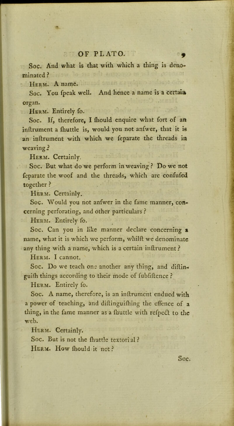 Soc. And what is that with which a thing is deno- minated ? ' Herm. a name. Soc. You fpeak well. And hence a name Is a certala organ. Herm. Entirely fo. Soc. If, therefore, I flrould enquire what fort of an inftrument a fhuttle Is, would you not anfwer, that it is an inftrument with which we feparate the threads in weaving i Herm. Certainly. Soc. But what do we perform inweaving ? Do we not feparate the woof and the threads, which are confufed together ? Herm. Certainly. Soc. Would you not anfwer in the fame manner, con- cerning perforating, and other particulars i Herm. Entirely fo. Soc. Can you in like manner declare concerning a name, what it is which we perform, whilft we denominate any thing with a name, which is a certain inftrument ? EIerm. I cannot. Soc. Do we teach one another any thing, and diftin- guifti things according to their mode of fubfiftence ? Herm. Entirely fo. Soc. A name, therefore, is an inftrument endued with a power of teaching, and diftinguifhing the effence of a thing, in the fame manner as a fhuttle with refpe£l to the web. Herm. Certainly. Soc. But is not the fliuttle textorial? Herm. How fhould it not? Soc. I