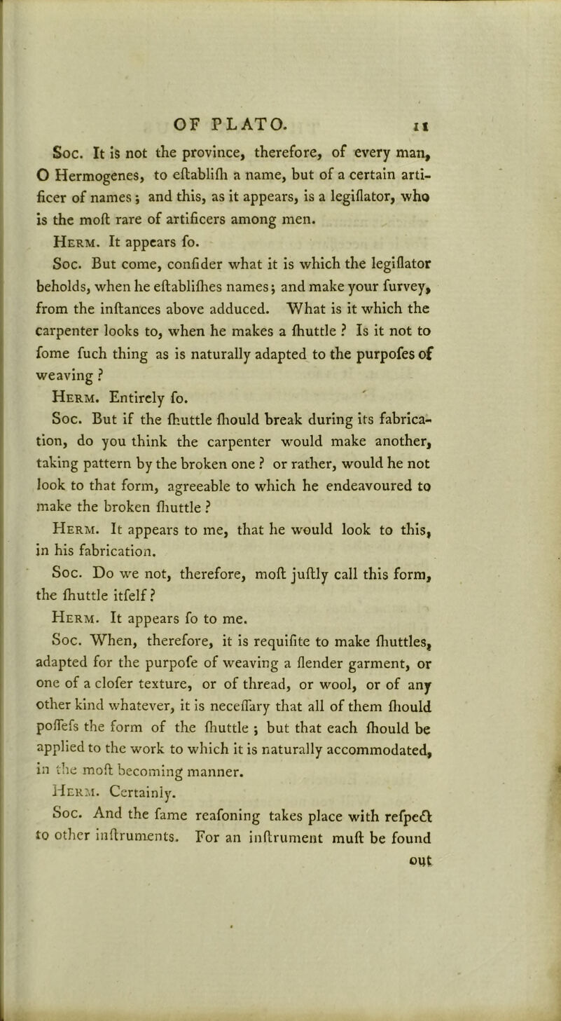 Soc. It is not the province, therefore, of every man, O Hermogenes, to eflablifti a name, but of a certain arti- ficer of names; and this, as it appears, is a legiflator, who is the moft rare of artificers among men. Herm. It appears fo. Soc. But come, confider what it is which the legiflator beholds, when he eftablilhes names; and make your furvey, from the inftances above adduced. What is it which the carpenter looks to, when he makes a fhuttle ? Is it not to fome fuch thing as is naturally adapted to the purpofes of weaving ? Herm. Entirely fo. Soc. But if the Ihuttle fliould break during its fabrica- tion, do you think the carpenter would make another, taking pattern by the broken one ? or rather, would he not look to that form, agreeable to which he endeavoured to make the broken fliuttle ? Herm. It appears to me, that he would look to this, in his fabrication. Soc. Do we not, therefore, moft juftly call this form, the fhuttle itfelf ? Herm. It appears fo to me. Soc. When, therefore, it is requifite to make fliuttles, adapted for the purpofe of weaving a flender garment, or one of a clofer texture, or of thread, or wool, or of any other kind whatever, it is neceflary that all of them fliould polTefs the form of the fhuttle ; but that each fhould be applied to the work to which it is naturally accommodated, In the moft becoming manner. Herm. Certainly. Soc. And the fame reafoning takes place with refpcil to other inftruments. For an inftrument muft be found out