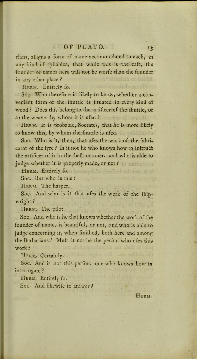 15 rians, adigns a form of name accommodated to each, in any kind of fyllables, that while this is the cafe, the founder of names here will not be worfe tlian the founder In any other place ? Herm. Entirely fo. Soc. Who therefore is likely to know, whether a con- venient form of the fhuttle is fituated in every kind of wood ? Does this belong to the artificer of the fliuttle, or to the weaver by whom it is ufed ? Herm. It is probable, Socrates, that he is more likely to know this, by whom the fhuttle is ufed. Soc. Who is it, then, that ufes the work of the fabri- cator of the lyre ? Is it not he M^ho knows how to inftrucl the artificer of it in the befl manner, and who is able to judge whetlier it is properly made, or not ? Herm. Entirely fo- Soc. But who is this ? , Herm. The harper. Soc. And who is it that ufes the work of the fliip- wright ? , . . Herm, The pilot. Soc. And who is he that knows whether the w^ork of the founder of names is beautiful, or not, and who is able to judge concerning it, when finlflied, both here and among the Barbarians ? Mull it not be the perfon who ufes this work ? Herm. Certainly. Soc. And is not this perfon, one who knows how t» interrogate ^ Herm. Entirely fo. Soc, And likewlfe to anfwer ?