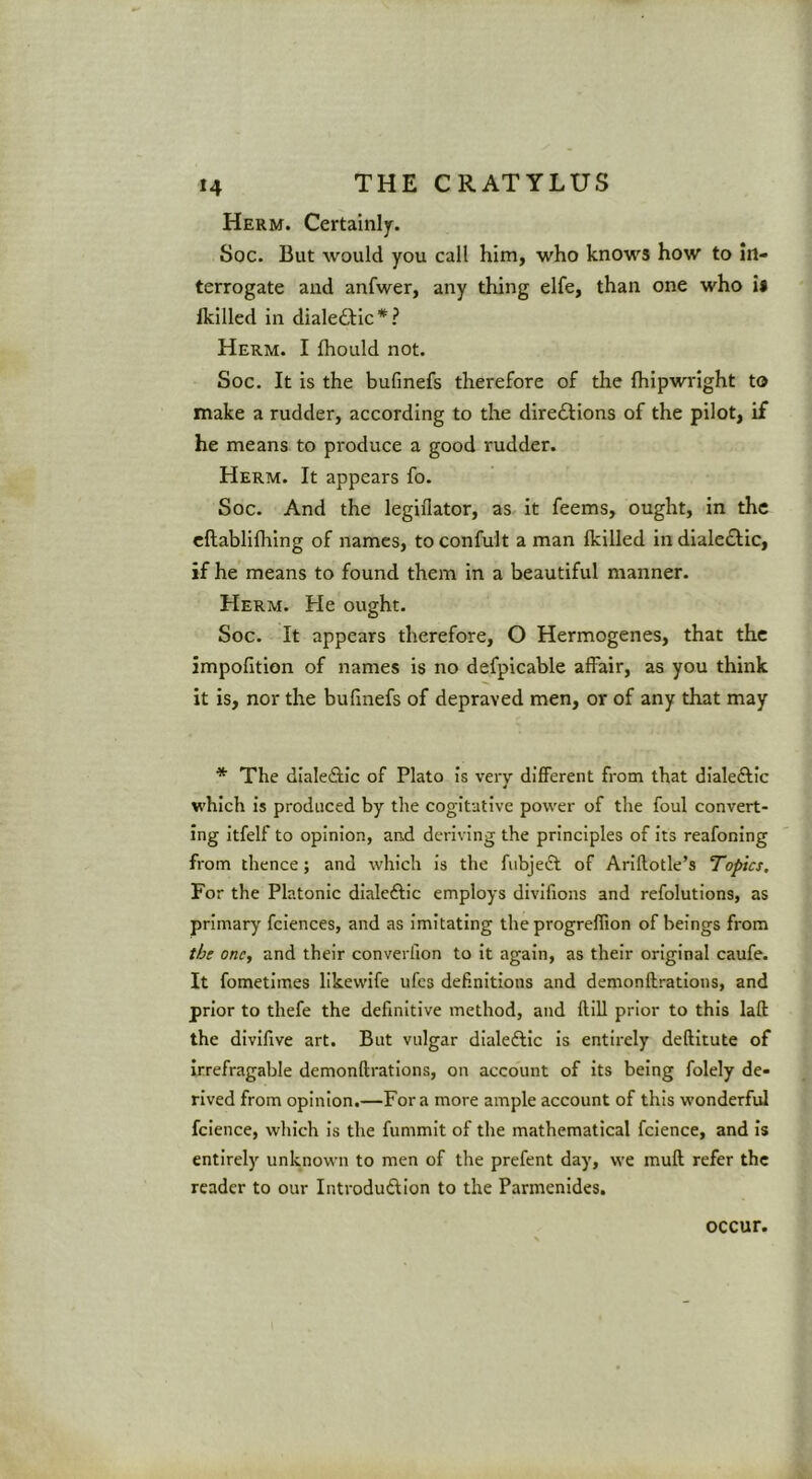 Herm. Certainly. Soc. But would you call him, who knows how to in- terrogate and anfwer, any thing elfe, than one who is Ikilled in dialeddic*? Herm. I fhould not. Soc. It is the bufmefs therefore of the (hipwright to make a rudder, according to the diredlions of the pilot, if he means to produce a good rudder. Herm. It appears fo. Soc. And the legiflator, as it feems, ought, in the cftablifhing of names, to confult a man Ikilled in dialedlic, if he means to found them in a beautiful manner. Herm. He ought. Soc. It appears therefore, O Hermogenes, that the impofition of names is no defpicable affair, as you think it is, nor the bufmefs of depraved men, or of any that may * The dlaledfic of Plato is very different from that dialeftic which is produced by the cogitative power of the foul convert- ing itfelf to opinion, and deriving the principles of its reafoning from thence; and which is the fubjedt of Ariflotle’s Topics. For the Platonic dialeftic employs divifions and refolutions, as primary fciences, and as imitating the progreffion of beings from the one, and their converfion to it again, as their original caufe. It fometimes likewife ufes definitions and demonflrations, and prior to thefe the definitive method, and ftill prior to this laft the divifive art. But vulgar dialedlic is entirely deftitute of Irrefragable demonflrations, on account of its being folely de- rived from opinion.—Fora more ample account of this wonderful fcience, which is the fummit of the mathematical fcience, and is entirely unknown to men of the prefent day, we mufl refer the reader to our Introdudlion to the Parmenides. occur.