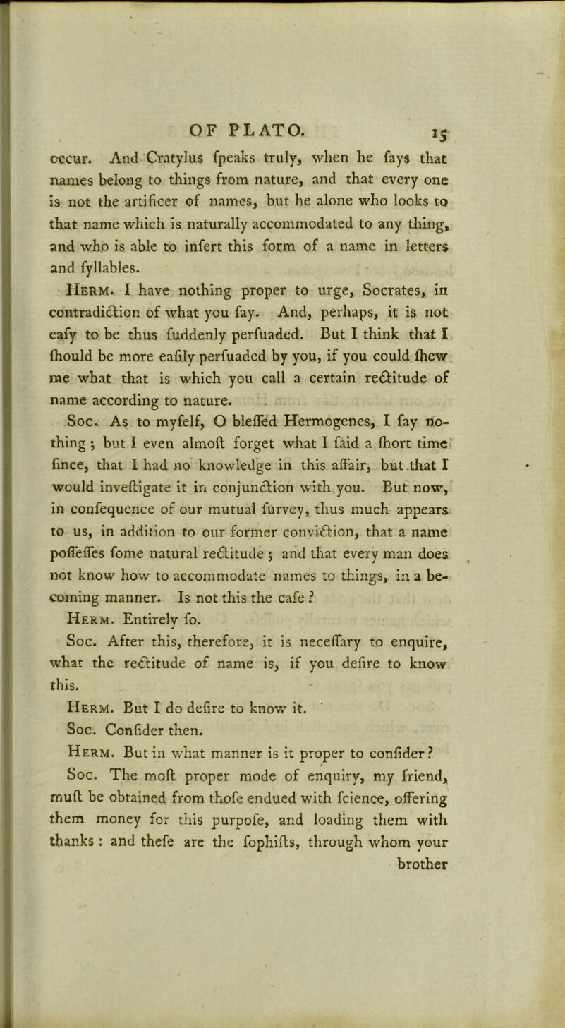 occur. And Cratylus fpeaks truly, when he fays that names belong to things from nature, and that every one is not the artificer of names, but he alone who looks to that name which is naturally accommodated to any thing, and who is able to infert this form of a name in letters and fyllables. Herm. I have nothing proper to urge, Socrates, in contradiiffion of what you fay. And, perhaps, it is not eafy to be thus fuddenly perfuaded. But I think that I ftiould be more eafily perfuaded by you, if you could (hew me what that is which you call a certain rectitude of name according to nature. Soc. As to myfelf, O blefled Hermogenes, I fay no- thing ; but I even almoft forget what I faid a fhort timc> fmce, that I had no knowledge in this affair, but that I would inveftigate it in conjunction with you. But now, in confequence of our mutual furvey, thus much appears to us, in addition to our former conviftion, that a name pofleffes fome natural recftitude j and that every man does not know how to accommodate names to things, in a be- coming manner. Is not this the cafe ? Herm. Entirely fo. Soc. After this, therefore, it is neceffary to enquire, what the reclitude of name is, if you defire to know this. Herm. But I do defire to know it. Soc. Confider then. Herm. Butin what manner is it proper to confider.^ Soc. The moft proper mode of enquiry, my friend, mufl be obtained from thofe endued with fcience, offering them money for this purpofe, and loading them with thanks : and thefe are the fophifts, through whom your brother