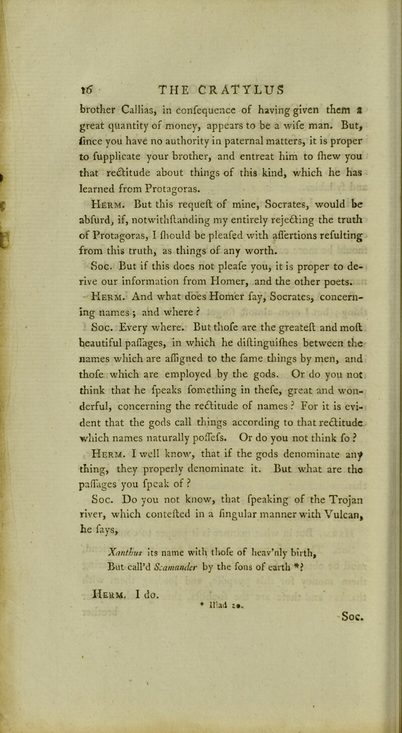 brother Callias, in confequence of having given them a great quantity of money, appears to be a wife man. But, <ince you have no authority in paternal matters, it is proper to fupplicate your brother, and entreat him to fhew you that reflitude about things of this kind, which he has learned from Protagoras. Herm. But this requeft of mine, Socrates, would be abfurd, if, notwithflanding my entirely rejefting the truth of Protagoras, I fliould be pleafed with aflertions refulting from this truth, as things of any worth. Soc. But if this docs not pleafe you, it is proper to de- rive our information from Plomer, and the other poets. -'Herm. And what does Homer fay, Socrates, concern- ing names ; and where ? Soc. Every where. But thofe are the greatell and moft beautiful paflages, in which he diftinguifhes between the names which are afligned to the fame things by men, and thofe which are employed by the gods. Or do you not think that he fpeaks fomething in thefe, great and won- derful, concerning the reftitude of names ? For it is evi- dent that the gods call things according to that redtitude which names naturally poHefs. Or do you not think fo ? Herm. I well know, that if the gods denominate any thing, they properly denominate it. But what are the paffiiges you fpeak of ? Soc. Do you not know, that fpeaking of the Trojan river, which contelled in a fmgular manner with Vulcan, he fays, Xnnthus Its name with thofe of hcav’nly birth, But call’d Scamander by the fons of earth Herm. I do. * Iliad !•.,