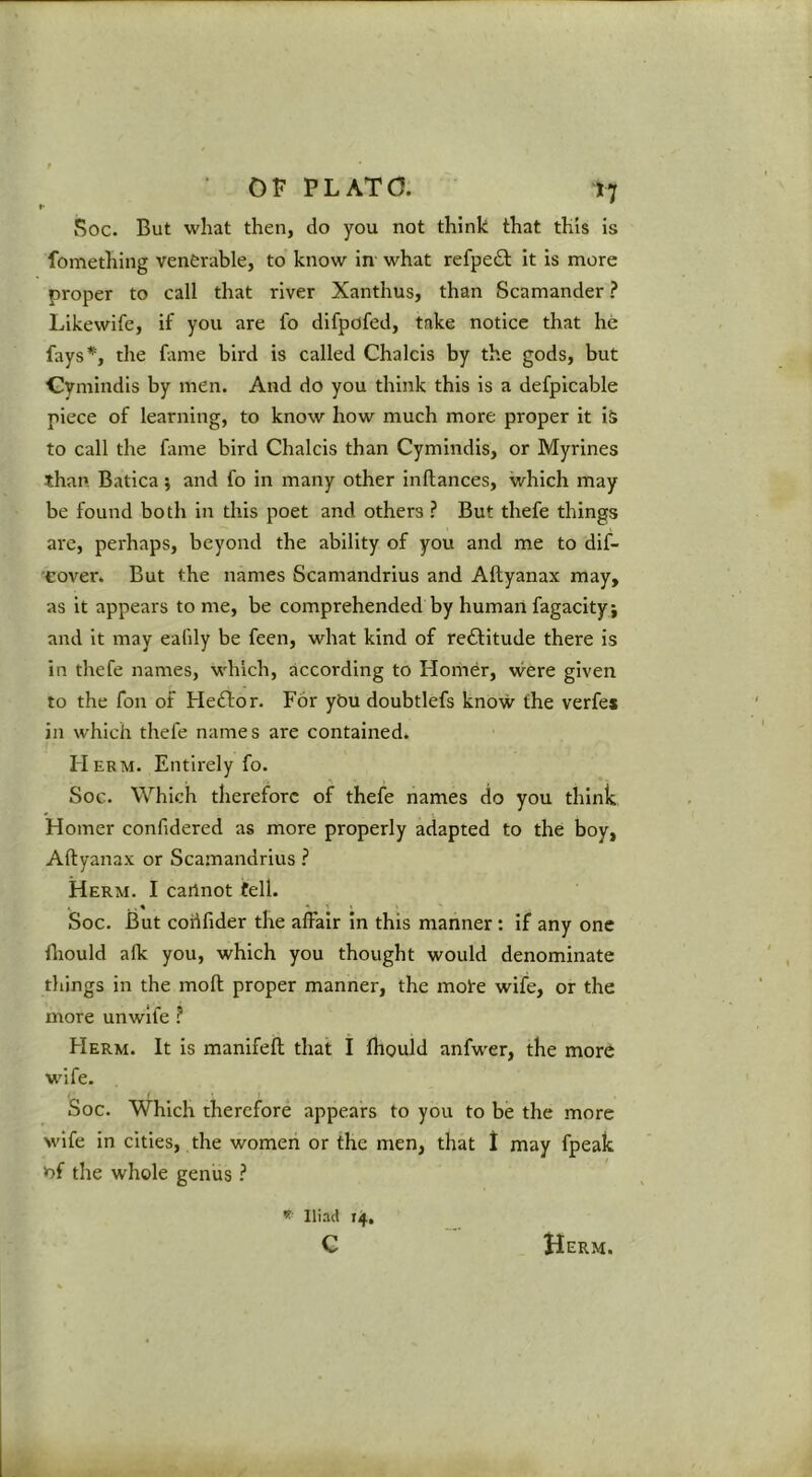 Soc. But what then, do you not think that this is fomething venerable, to know in what refpedb it is more proper to call that river Xanthus, than Scamander ? Likewife, if you are fo difpofed, take notice that he fays*, the fame bird is called Chalcis by the gods, but Cymindls by men. And do you think this is a defpicable piece of learning, to know how much more proper it iS to call the fame bird Chalcis than Cymindis, or Myrines than Batica; and fo in many other inftances, which may be found both in this poet and others ? But thefe things are, perhaps, beyond the ability of you and me to dif- •cover. But the names Scamandrius and Aftyanax may, as it appears to me, be comprehended by human fagacityj and it may eafdy be feen, what kind of reftitude there is in thefe names, which, according to Homer, were given to the fon of Heftor. For yt)u doubtlefs know the verfe* in which thefe names are contained. Hekm. Entirely fo. Soc. Which therefore of thefe names do you think Homer confidered as more properly adapted to the boy, Aftyanax or Scamandrius ? Herm. I cannot fell. Soc. But cohfider the alFair in this manner : if any one fliould alk you, which you thought would denominate things in the moft proper manner, the mote wife, or the more unwlle ? Herm. It is manifeft that I fhould anfwer, the more wdfe. . « I Soc. Which therefore appears to you to be the more wife in cities, the women or the men, that 1 may fpeak V)f the whole genus ? * Iliad 14,