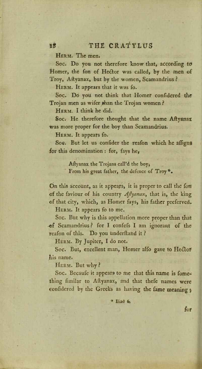 Herm. The men* Soc. Do you not therefore know that, according td Homer, the fon of Hector was called, by the men of Troy, Aftyanax, but by the women, Scamandrius ? Herm. It appears that it was fo. Soc. Do you not think that Homer confidered the Trojan men as wifer ^an the Trojan women ? Herm. I think he did. Soc. He therefore thought that the name Aftyanax was more proper for the boy than Scamandrius. Herm. It appears fo. Soc. But let us confider the reafon which he afligns for this denomination : for, fays he, I Aftyanax the Trojans call’d the boy, From his great father, the defence of Troy*. On this account, as it appeals, it is proper to call the fon of the faviour of his country AJtyanax^ that is, the king of that city, which, as Flomer fays, his father preferved. Herm. It appears fo to me. Soc. But why is this apjjellation more proper than that 'Of Scamandrius ? for I confefs I am ignorant of the reafon of this. Do you Underftand it Herm. By Jupiter, I do not* Soc. But, excellent man, Homer alfo gave to He(SIor his name. Herm. But why ? Soc. Becaufe it appears to me that this name is fome- thing fimilar to Aftyanax, and that thefe names were confidered by the Greeks as having the fame meaning } •» IJiad 6, for
