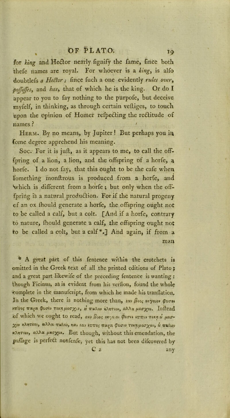 for iing and He£lor nearly fignify the fame, fince both thefe names are royal. For whoever is a king, is alfo doubtlefs a HeBor; fince fuch a one evidently rules over, pojjeffes, and has, that of which he is the king. Or do I appear to you to fay nothing to the pUrpofe, but deceive myfelf, in thinking, as through certain vefliges, to touch upon die c-pinion of Horner irei^edling the reftitude of names ? ' Herm. By no means, by Jupiter ! But perhaps you lu fome degree apprehend his meaning. Soc. For it is juft, as it appears to me, to call the olF- fpring of a lion, a lion, and the offspring of a horfe, ^ horfe. I do not fay, that this Ought to be the cafe when fomething monftrous is produced from a horfe, and •which is different from a horfe ; but only when the oft- fpriiig i's a natural production. For if the natural progeny of an ox fhould generate a horfe, the offspring ought not to be called a calf, but a colt. [And if a horfe, contrary 16 nature, fhould generate a calf, the offspring ought not to be called a colt, but a calf*.] And again, if from a man * A great part of this fentence within the crotchets is omitted in the Greek text of all the printed editions of Plato ; and a great part likewlfe of the preceding fentence is wanting : ihough FIcInus, aS is evident from his verfion, found the whole complete In the manufcript, from which he made his tranflatloii. In the Greek, there is nothing more than, escv ^00; ly.yow <pvcst rn-'-rroi ratjst (pva-iv nyjn a ttwXov Inftead iof which we ought to read, ixv iSio; cr.yo.oy ipva-ti iTrmy tikti a fxocr- xXtiteov, 'Km'Kvi, r.a.i to.y (pvffty Ttxip jj.os'^oy, a VKTyov K?.»jTEcy, But though, without this emendation, the paffage is perfedl nonfenfe, yet this has not been difcovered by C 2 any