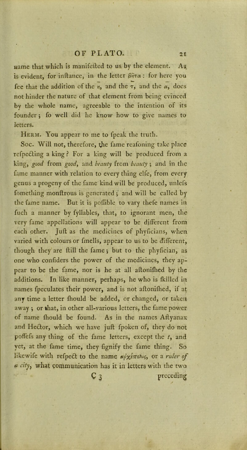 Hame that which is manifefted to us by the element. As, is evident, for inftance, in the letter /Sijra : for here you fee that the addition of the n, and the t, and the a, docs not hinder the nature of that element from being evinced by the whole name, agreeable to the intention of its founder j fo well did he know how to give names to letters. Herm. You appear to me to fpeak the truth. Soc. Will not, therefore, ijie fame reafoning take place refpefting a king ? For a king will be produced from a king, good from good, and beanty from beauty •, and in the htme manner with relation to every thing elfe, from every genus a progeny of the fame kind will be produced, unlefs fomething monltrous is generated ; and will be called by the fame name. But it is pofTible to vary thefe names in fuch a manner by fyllables, that, to ignorant men, the very fame appellations will appear to be different from each other. Juft as the medicines of phyficians, when varied with colours or fmells, appear to us to be different, though they are ftill the fame *, but to the phyfician, as one who confiders the power of the medicines, they ap- pear to be the fame, nor is he at all aftoniflied by the additions. In like manner, perhaps, he who is (killed in names fpeculates their power, and is not aftoniflied, if at any time a letter fhould be added, or changed, or taken away •, or that, in other all-various letters, the fame power of name fhould be found. As in the names Aftyanax and Hector, which we have juft fpoken of, they do not pofl'efs any thing of the fame letters, except tlie t, and yet, at the fame time, they fignify the fame thing. So likewlfe with refpeft to the name or a ruler of 4i cityy what communication has it in letters with the two Q 2 preceding