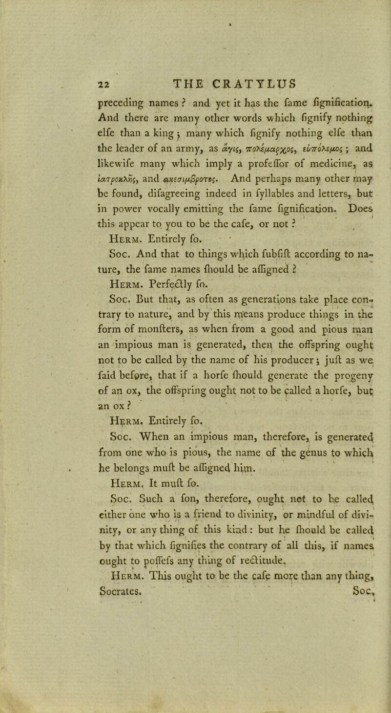 preceding names ? and yet it has the fame hgnification. And there are many other words which fignify nothing elfe than a king j many which fignify nothing elfe than the leader of an army, as 7ro>£iJLa^x°ii ; and likewife many which imply a profelfor of medicine, as larpoKXv;, and eMstrifA-^poTog. And perhaps many other may be found, difagreeing indeed in fyllables and letters, but in power vocally emitting the fame fignificatjon. Does t . i this appear to you to be the cafe, or not ? Herm. Entirely fo. Soc. And that to things which fubfift according to na- ture, the fame names fhould be affigned i Herm. Perfedlly fo. Soc. But that, as often as generations take place con- trary to nature, and by this rn'eans produce things in the form of monfters, as when from a good and pious man an 'impious man is generated, then the offspring ought not to be called by the name of his producer j juft as we faid before, that if a horfe fhould generate the progeny of an ox, the offspring ought not to be called a horfe, but an ox ? HipRM. Entirely fo. Soc. When an impious man, therefore, is generated from one who is pious, the name of the genus to which he belongs muft be affigned him. Herm. It muft fo. Soc. Such a fon, therefore, ought not to be called either one who is a friend to divinity, or mindful of divi- nity, or any thing of this kind: but he fliould be called I by that which fignifies the contrary of all tliis, if names ought to poffefs any thing of recfitude. Herm. This ought to be the cafe more than any thing, Socrates. Soc,