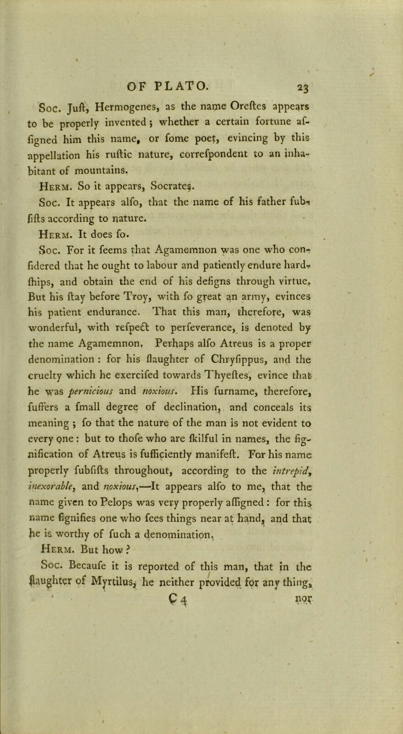 Soc. Juft, Hermogenes, as the name Oreftes appears to be properly invented; whether a certain fortune af- figned him this name, or fome poet, evincing by this appellation his ruftic nature, correfpondent to an inha- bitant of mountains. Herm. So it appears, Socrates. Soc. It appears alfo, that the name of his father fub-i fifts according to nature. Herm. It does fo. Soc. For it feems that Agamemnon was one who con- fidered that he ought to labour and patiently endure hard-» (hips, and obtain the end of his defigns through virtue. But his ftay before Troy, with fo great an army, evinces his patient endurance. That this man, therefore, was wonderful, with refpedl to perfeverance, is denoted by the name Agamemnon, Perhaps alfo Atreus is a proper denomination : for his flaughter of Chryfippus, and the cruelty which he exercifed towards Thyeftes, evince that he was pernicious and noxious. His furname, therefore, fufFers a fmall degree of declination, and conceals its meaning ; fo that the nature of the man is not evident to every pne : but to thofe who are fkilful in names, the fig- nification of Atreus is fufficiently manifeft. For his name properly fubfifts throughout, according to the intrepid^ inexorable, and noxious,—It appears alfo to me, that the name given to Pelops was very properly afligned ; for this name fignifies one who fees things near at hand, and that he is worthy of fuch a denomination, Herm. But how ? Soc. Becaufe it is reported of this man, that in the daughter of Myrtilus^ he neither provided for any thing, C 4