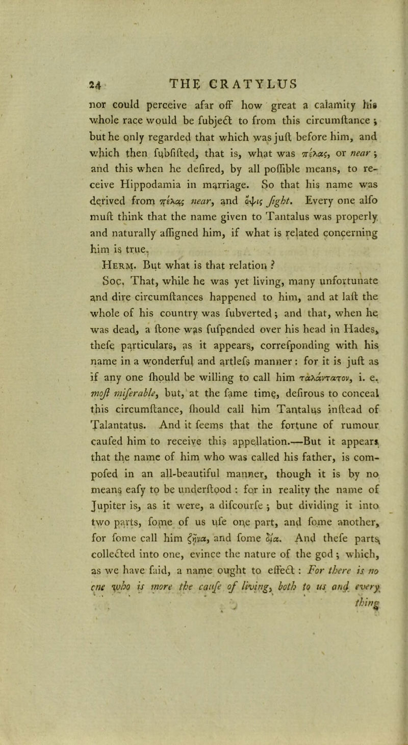 nor could perceive afar off how great a calamity his whole race would be fubje£l: to from this circumftance j but he only regarded that which -yvas juft before him, and which then fubfifted, that is, what was or near ; and this when he defired, by all pollible means, to re- ceive Hlppodamia in marriage. So that his name was dejived from Tfsxo!,; near, and Jtght. Every one alfo muft think that the name given to Tantalus was properly, and naturally afligned him, if what is related concerning him is true. Herm. But what is that relation ? Soc, That, while he was yet living, many unfortunate and dire clrcumftances happened to him, and at laft the whole of his country was fubverted; and that, when he was dead, a ftone was fufpcnded over his head in Hades, thefe particulars, as it appears., correfpondlng with his name in a wonderful and artlefs manner : for it is juft as if any one ftipuld be willing to call him rap^avrarov, i. e. viojl miferable, but, at the fame time, defirous to conceal this circumftance, fliould call him Tantalus inftead of Talantatus. And it feems that the fortune of rumour caufed him to receive this appellation.—But it appears that the name of him who was called his father, is com- pofed in an all-beautiful manner, though it is by no means eafy to be underftpod : fpr in reality the name of Jupiter is, as it were, a difcourfe j but dividing it into two parts, fome of us pfe ope part, and fpme another, for fome call him and fome S/a. And thefe parts^ collected into one, evince the nature of the god ; which, as we have faid, a name ought to effect : For there is no cne ifVho is more the caiife of living, both to t4s an^ every