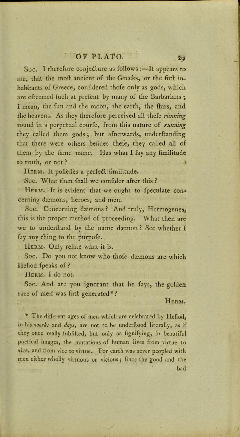 ■ OF PLATO. 49 Soc. I tlierefore conjecture as follows :—It appears to I'ne, that the mod ancient of the Greeks, or the firft in- habitants of Greece, confidered thofe only as gods, which are efleemed fuch at prefent by many of the Barbarians ; I mean, the fun and the moon, the earth, the Bars, and the heavens. As they therefore perceived ail thefe rimning round in a perpetual courfe, from this nature of rimning they called them gods ; but afterwards, underftanding that there were others befides thefe, they called all of them by the fame name. Has what I fay any fimilitudc to truth, or not ? ♦ Herm. It polTefles a perfeft fimllitude. Soc. What then fhall we confider after this } Herm. It is evident that we ought to fpeculate con- cerning daemons, heroes, and men. Soc. Concerning daemons ? And truly, Hermogenes, this is the proper method of proceeding. What then are w'e to underftand by the name da;mon ? See whether I fay any thing to the purpofe. Herm. Only relate what it is. Soc. Do you not know who thofe daemons are which Hefiod fpeaks of ? Herm. I do not. Soc. And are you Ignorant that he fays, the golden race of men was firft generated*.^ Herm. * The different ages of men which are celebrated by Hefiod, In his nuorks and days, are not to be underftood literally, as if they once really fubfifted, but only as fignifying, in beautiful poetical images, the mutations of human lives from virtue to rice, and from vice to virtue. For earth was never peopled with men either wholly virtuous or vicious; fincc the good and the bad